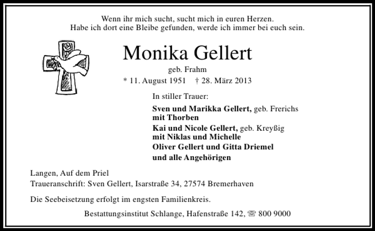 <p>Wenn ihr mich sucht, sucht mich in euren Herzen.<br />Habe ich dort eine Bleibe gefunden, werde ich immer bei euch sein.</p><p>Monika Gellert<br />geb. Frahm<br />* 11. August 1951 † 28. März 2013</p><p>In stiller Trauer:<br />Sven und Marikka Gellert, geb. Frerichs<br />mit Thorben<br />Kai und Nicole Gellert, geb. Kreyßig<br />mit Niklas und Michelle<br />Oliver Gellert und Gitta Driemel<br />und alle Angehörigen<br />Langen, Auf dem Priel<br />Traueranschrift: Sven Gellert, Isarstraße 34, 27574 Bremerhaven<br />Die Seebeisetzung erfolgt im engsten Familienkreis.<br />Bestattungsinstitut Schlange, Hafenstraße 142, s 800 9000</p>