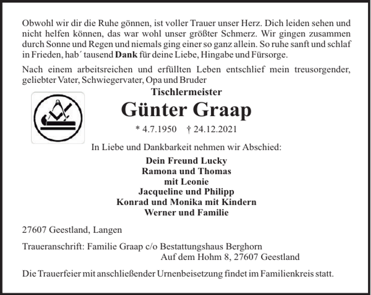 <p>Obwohl wir dir die Ruhe gönnen, ist voller Trauer unser Herz. Dich leiden sehen und<br />nicht helfen können, das war wohl unser größter Schmerz. Wir gingen zusammen<br />durch Sonne und Regen und niemals ging einer so ganz allein. So ruhe sanft und schlaf<br />in Frieden, hab´ tausend Dank für deine Liebe, Hingabe und Fürsorge.<br />Nach einem arbeitsreichen und erfüllten Leben entschlief mein treusorgender,<br />geliebter Vater, Schwiegervater, Opa und Bruder</p><p>Tischlermeister</p><p>Günter Graap<br />* 4.7.1950</p><p>† 24.12.2021</p><p>In Liebe und Dankbarkeit nehmen wir Abschied:<br />Dein Freund Lucky<br />Ramona und Thomas<br />mit Leonie<br />Jacqueline und Philipp<br />Konrad und Monika mit Kindern<br />Werner und Familie<br />27607 Geestland, Langen<br />Traueranschrift: Familie Graap c/o Bestattungshaus Berghorn<br />Auf dem Hohm 8, 27607 Geestland<br />Die Trauerfeier mit anschließender Urnenbeisetzung findet im Familienkreis statt.</p>