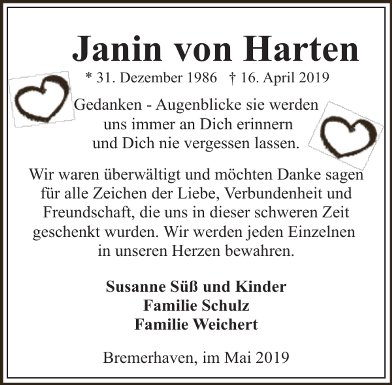 <p>Janin von Harten<br />* 31. Dezember 1986 † 16. April 2019</p><p>Gedanken - Augenblicke sie werden<br />uns immer an Dich erinnern<br />und Dich nie vergessen lassen.<br />Wir waren überwältigt und möchten Danke sagen<br />für alle Zeichen der Liebe, Verbundenheit und<br />Freundschaft, die uns in dieser schweren Zeit<br />geschenkt wurden. Wir werden jeden Einzelnen<br />in unseren Herzen bewahren.<br />Susanne Süß und Kinder<br />Familie Schulz<br />Familie Weichert<br />Bremerhaven, im Mai 2019</p>