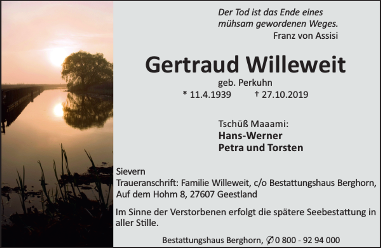 <p>Der Tod ist das Ende eines<br />mühsam gewordenen Weges.<br />Franz von Assisi</p><p>Gertraud Willeweit<br />geb. Perkuhn<br />* 11.4.1939<br />† 27.10.2019<br />Tschüß Maaami:</p><p>Hans-Werner<br />Petra und Torsten<br />Sievern<br />Traueranschri : Familie Willeweit, c/o Besta ungshaus Berghorn,<br />Auf dem Hohm 8, 27607 Geestland<br />Im Sinne der Verstorbenen erfolgt die spätere Seebesta ung in<br />aller S lle.<br />Besta ungshaus Berghorn, * 0 800 - 92 94 000</p>