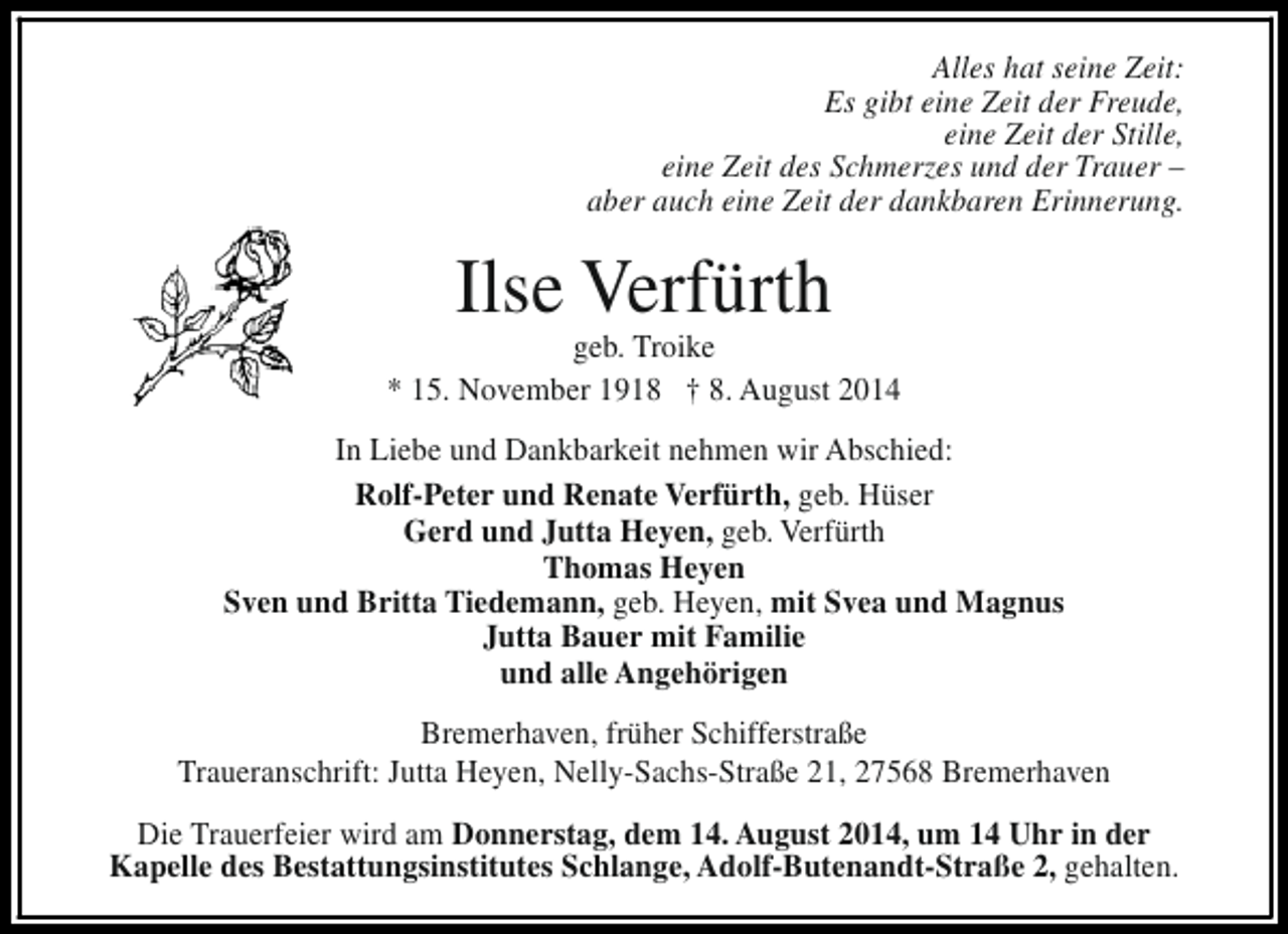 <p>Alles hat seine Zeit:<br />Es gibt eine Zeit der Freude,<br />eine Zeit der Stille,<br />eine Zeit des Schmerzes und der Trauer –<br />aber auch eine Zeit der dankbaren Erinnerung.</p><p>Ilse Verfürth</p><p>geb. Troike<br />* 15. November 1918 † 8. August 2014<br />In Liebe und Dankbarkeit nehmen wir Abschied:<br />Rolf-Peter und Renate Verfürth, geb. Hüser<br />Gerd und Jutta Heyen, geb. Verfürth<br />Thomas Heyen<br />Sven und Britta Tiedemann, geb. Heyen, mit Svea und Magnus<br />Jutta Bauer mit Familie<br />und alle Angehörigen<br />Bremerhaven, früher Schifferstraße<br />Traueranschrift: Jutta Heyen, Nelly-Sachs-Straße 21, 27568 Bremerhaven<br />Die Trauerfeier wird am Donnerstag, dem 14. August 2014, um 14 Uhr in der<br />Kapelle des Bestattungsinstitutes Schlange, Adolf-Butenandt-Straße 2, gehalten.</p>