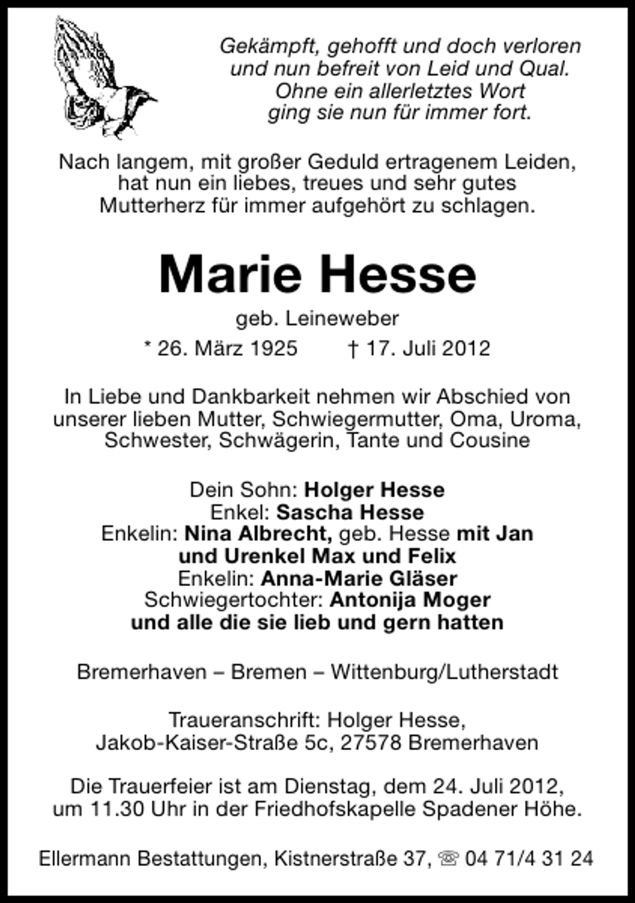 <p>Gekämpft, gehofft und doch verloren<br />und nun befreit von Leid und Qual.<br />Ohne ein allerletztes Wort<br />ging sie nun für immer fort.<br />Nach langem, mit großer Geduld ertragenem Leiden,<br />hat nun ein liebes, treues und sehr gutes<br />Mutterherz für immer aufgehört zu schlagen.</p><p>Marie Hesse</p><p>geb. Leineweber<br />* 26. März 1925<br />† 17. Juli 2012<br />In Liebe und Dankbarkeit nehmen wir Abschied von<br />unserer lieben Mutter, Schwiegermutter, Oma, Uroma,<br />Schwester, Schwägerin, Tante und Cousine<br />Dein Sohn: Holger Hesse<br />Enkel: Sascha Hesse<br />Enkelin: Nina Albrecht, geb. Hesse mit Jan<br />und Urenkel Max und Felix<br />Enkelin: Anna-Marie Gläser<br />Schwiegertochter: Antonija Moger<br />und alle die sie lieb und gern hatten<br />Bremerhaven – Bremen – Wittenburg/Lutherstadt<br />Traueranschrift: Holger Hesse,<br />Jakob-Kaiser-Straße 5c, 27578 Bremerhaven<br />Die Trauerfeier ist am Dienstag, dem 24. Juli 2012,<br />um 11.30 Uhr in der Friedhofskapelle Spadener Höhe.<br />Ellermann Bestattungen, Kistnerstraße 37, s 04 71/4 31 24</p>