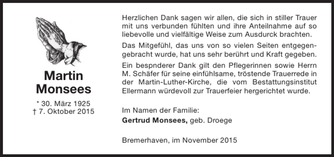 <p>Martin<br />Monsees<br />* 30. März 1925<br />† 7. Oktober 2015</p><p>Herzlichen Dank sagen wir allen, die sich in stiller Trauer<br />mit uns verbunden fühlten und ihre Anteilnahme auf so<br />liebevolle und vielfältige Weise zum Ausdurck brachten.<br />Das Mitgefühl, das uns von so vielen Seiten entgegengebracht wurde, hat uns sehr berührt und Kraft gegeben.<br />Ein bespnderer Dank gilt den Pflegerinnen sowie Herrn<br />M. Schäfer für seine einfühlsame, tröstende Trauerrede in<br />der Martin-Luther-Kirche, die vom Bestattungsinstitut<br />Ellermann würdevoll zur Trauerfeier hergerichtet wurde.<br />Im Namen der Familie:<br />Gertrud Monsees, geb. Droege<br />Bremerhaven, im November 2015</p>