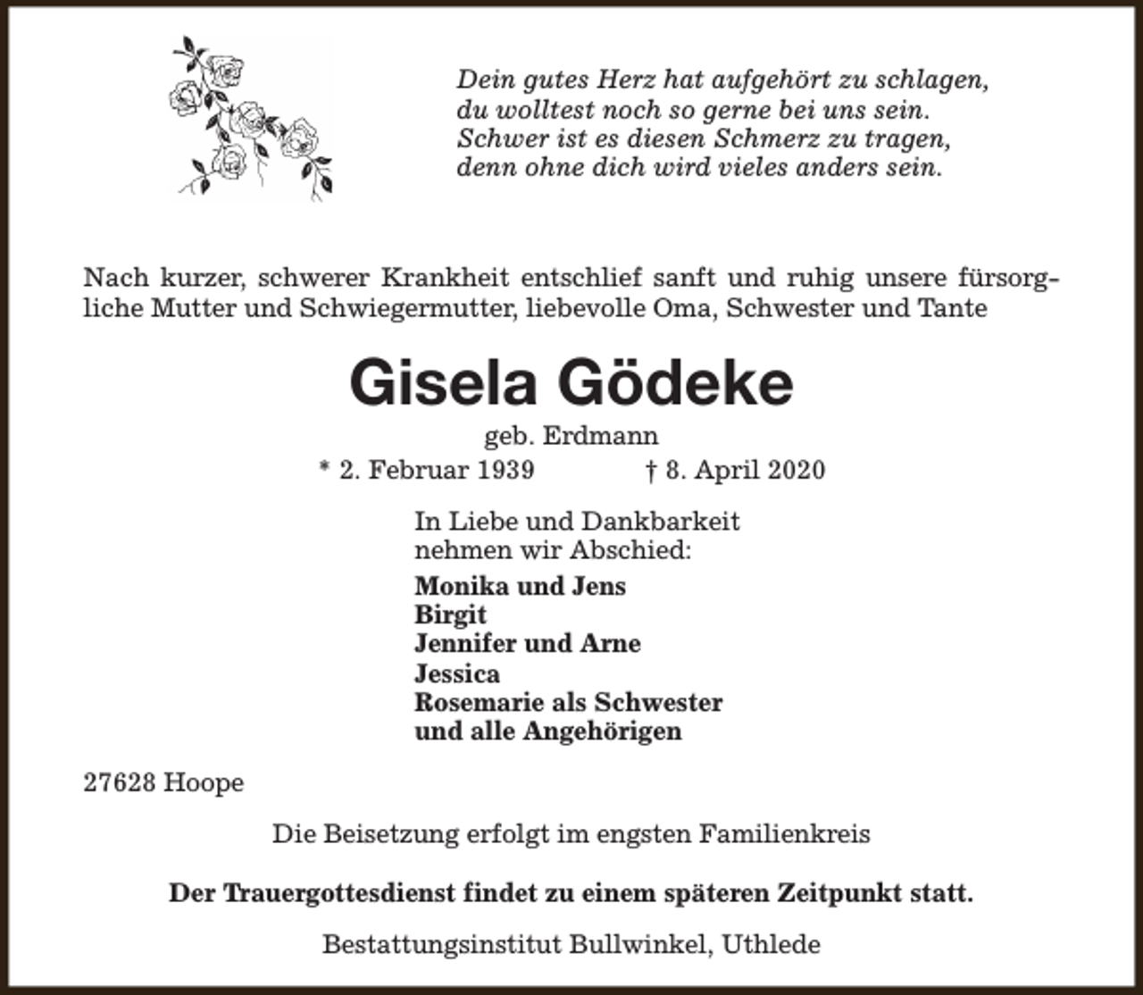 <p>Dein gutes Herz hat aufgehört zu schlagen,<br />du wolltest noch so gerne bei uns sein.<br />Schwer ist es diesen Schmerz zu tragen,<br />denn ohne dich wird vieles anders sein.</p><p>Nach kurzer, schwerer Krankheit entschlief sanft und ruhig unsere fürsorgliche Mutter und Schwiegermutter, liebevolle Oma, Schwester und Tante</p><p>Gisela Gödeke</p><p>geb. Erdmann<br />* 2. Februar 1939<br />† 8. April 2020<br />In Liebe und Dankbarkeit<br />nehmen wir Abschied:<br />Monika und Jens<br />Birgit<br />Jennifer und Arne<br />Jessica<br />Rosemarie als Schwester<br />und alle Angehörigen<br />27628 Hoope<br />Die Beisetzung erfolgt im engsten Familienkreis<br />Der Trauergottesdienst findet zu einem späteren Zeitpunkt statt.<br />Bestattungsinstitut Bullwinkel, Uthlede</p>