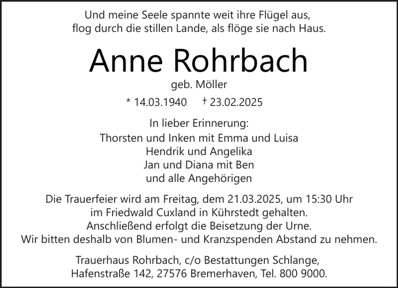 <p>Und meine Seele spannte weit ihre Flügel aus,<br />flog durch die stillen Lande, als flöge sie nach Haus.</p><p>Anne Rohrbach<br />geb. Möller</p><p>* 14.03.1940</p><p>† 23.02.2025</p><p>In lieber Erinnerung:<br />Thorsten und Inken mit Emma und Luisa<br />Hendrik und Angelika<br />Jan und Diana mit Ben<br />und alle Angehörigen<br />Die Trauerfeier wird am Freitag, dem 21.03.2025, um 15:30 Uhr<br />im Friedwald Cuxland in Kührstedt gehalten.<br />Anschließend erfolgt die Beisetzung der Urne.<br />Wir bitten deshalb von Blumen- und Kranzspenden Abstand zu nehmen.<br />Trauerhaus Rohrbach, c/o Bestattungen Schlange,<br />Hafenstraße 142, 27576 Bremerhaven, Tel. 800 9000.</p>