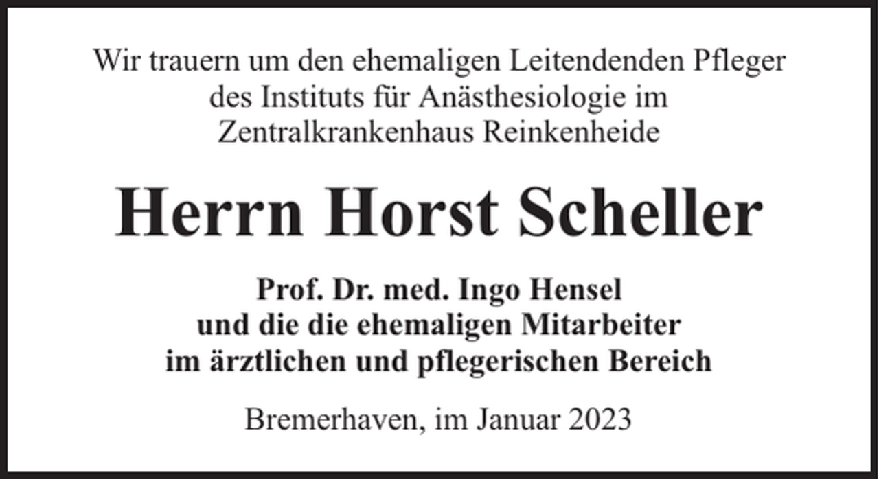<p>Wir trauern um den ehemaligen Leitendenden Pfleger<br />des Instituts für Anästhesiologie im<br />Zentralkrankenhaus Reinkenheide</p><p>Herrn Horst Scheller<br />Prof. Dr. med. Ingo Hensel<br />und die die ehemaligen Mitarbeiter<br />im ärztlichen und pflegerischen Bereich<br />Bremerhaven, im Januar 2023</p>
