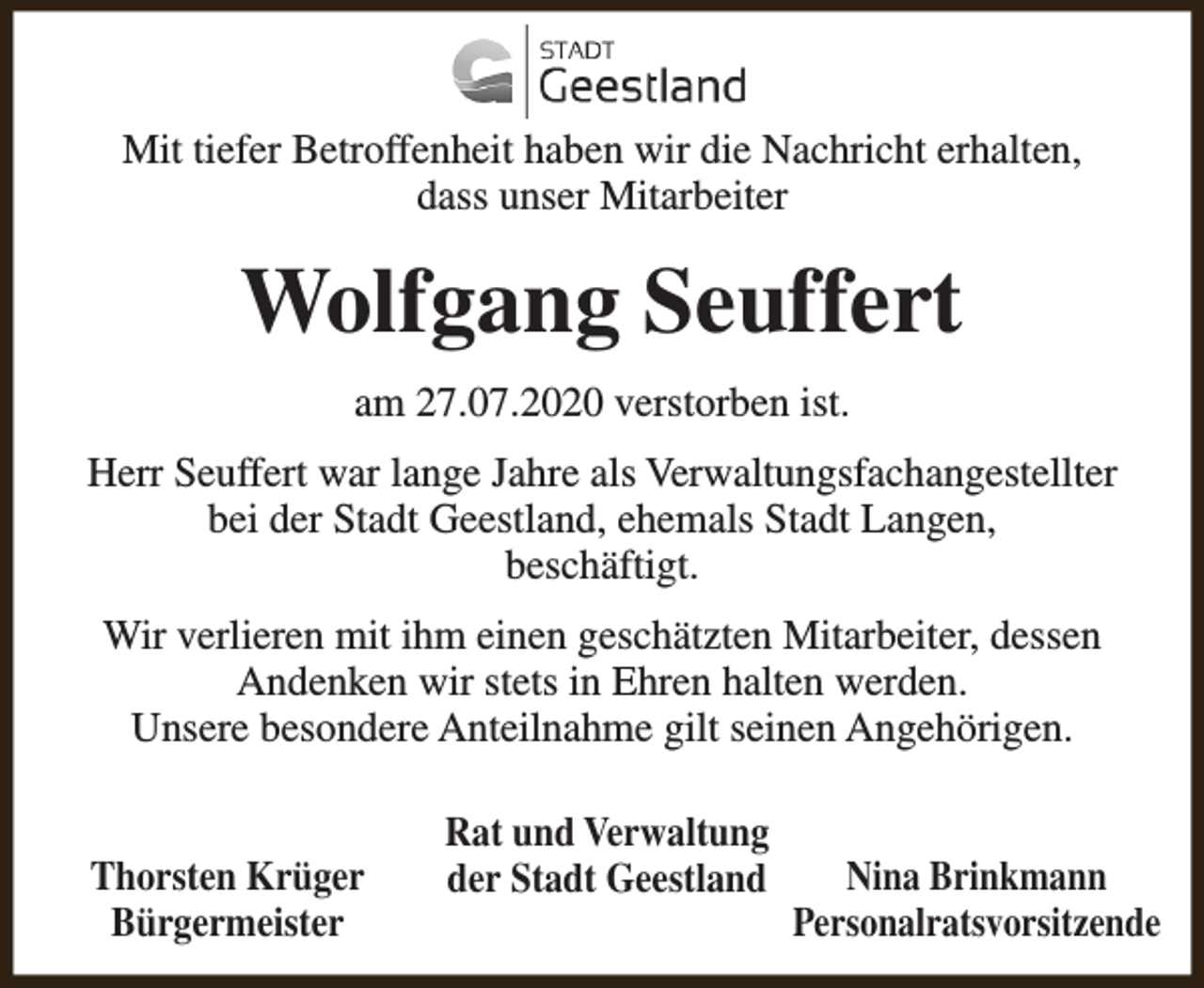 <p>Mit tiefer Betroffenheit haben wir die Nachricht erhalten,<br />dass unser Mitarbeiter</p><p>Wolfgang Seuffert<br />am 27.07.2020 verstorben ist.<br />Herr Seuffert war lange Jahre als Verwaltungsfachangestellter<br />bei der Stadt Geestland, ehemals Stadt Langen,<br />beschäftigt.<br />Wir verlieren mit ihm einen geschätzten Mitarbeiter, dessen<br />Andenken wir stets in Ehren halten werden.<br />Unsere besondere Anteilnahme gilt seinen Angehörigen.<br />Thorsten Krüger<br />Bürgermeister</p><p>Rat und Verwaltung<br />der Stadt Geestland</p><p>Nina Brinkmann<br />Personalratsvorsitzende</p>