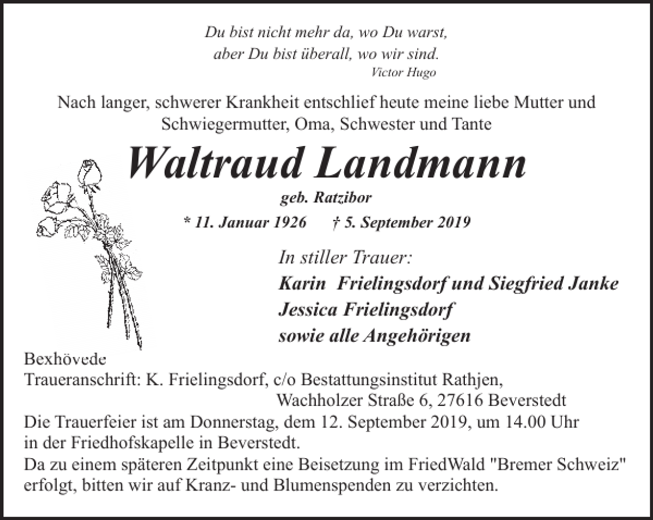 <p>Du bist nicht mehr da, wo Du warst,<br />aber Du bist überall, wo wir sind.<br />Victor Hugo</p><p>Nach langer, schwerer Krankheit entschlief heute meine liebe Mutter und<br />Schwiegermutter, Oma, Schwester und Tante</p><p>Waltraud Landmann<br />geb. Ratzibor<br />* 11. Januar 1926<br />† 5. September 2019</p><p>In stiller Trauer:<br />Karin Frielingsdorf und Siegfried Janke<br />Jessica Frielingsdorf<br />sowie alle Angehörigen</p><p>Bexhövede<br />hövede<br />Traueranschrift: K. Frielingsdorf, c/o Bestattungsinstitut Rathjen,<br />Wachholzer Straße 6, 27616 Beverstedt<br />Die Trauerfeier ist am Donnerstag, dem 12. September 2019, um 14.00 Uhr<br />in der Friedhofskapelle in Beverstedt.<br />Da zu einem späteren Zeitpunkt eine Beisetzung im FriedWald "Bremer Schweiz"<br />erfolgt, bitten wir auf Kranz- und Blumenspenden zu verzichten.</p>