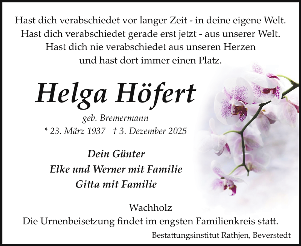 <p>Hast dich verabschiedet vor langer Zeit ­ in deine eigene Welt.<br />Hast dich verabschiedet gerade erst jetzt ­ aus unserer Welt.<br />Hast dich nie verabschiedet aus unseren Herzen<br />und hast dort immer einen Platz.</p>
<p>Helga Höfert<br />geb. Bremermann<br />* 23. März 1937 † 3. Dezember 2025</p>
<p>Dein Günter<br />Elke und Werner mit Familie<br />Gitta mit Familie<br />Wachholz<br />Die Urnenbeisetzung ﬁndet im engsten Familienkreis statt.<br />Besta ungsinstitut Rathjen, Beverstedt</p>