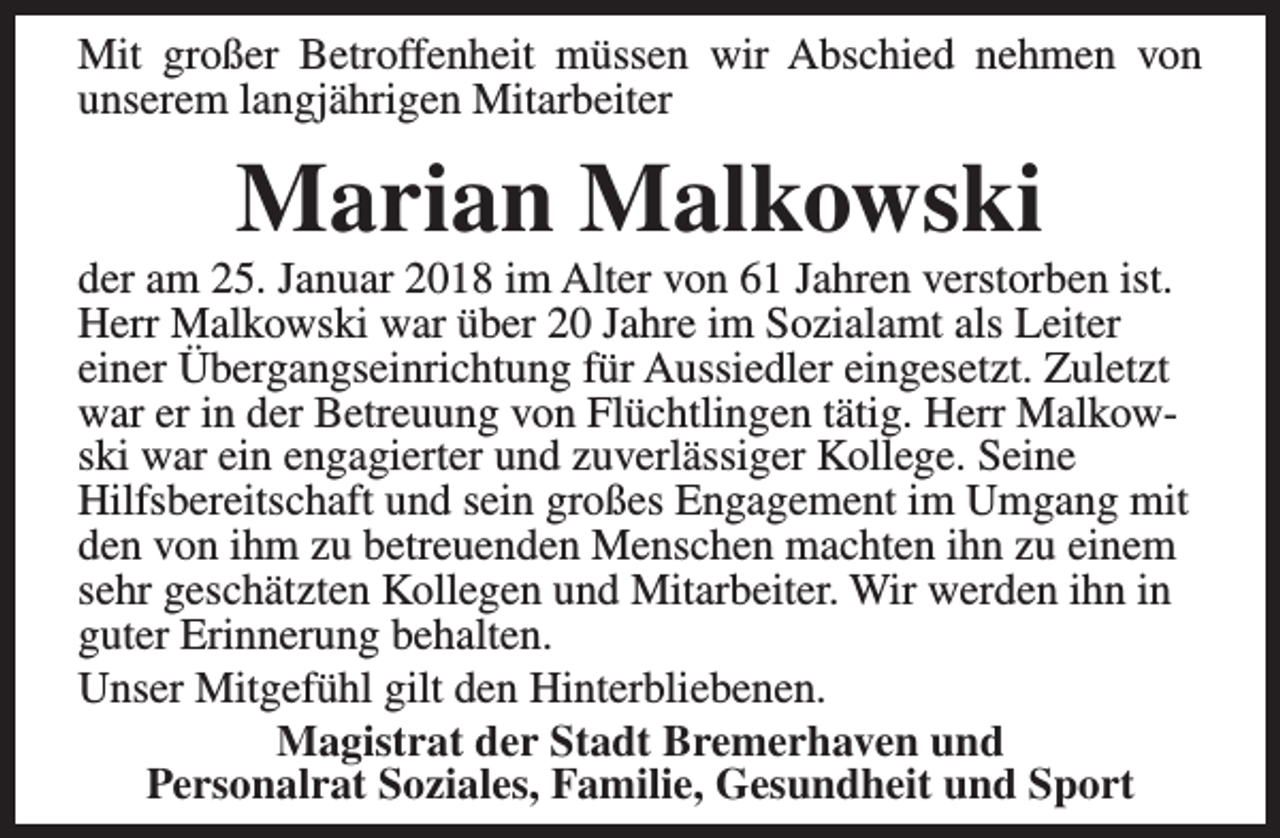 <p>Mit großer Betroffenheit müssen wir Abschied nehmen von<br />unserem langjährigen Mitarbeiter</p><p>Marian Malkowski</p><p>der am 25. Januar 2018 im Alter von 61 Jahren verstorben ist.<br />Herr Malkowski war über 20 Jahre im Sozialamt als Leiter<br />einer Übergangseinrichtung für Aussiedler eingesetzt. Zuletzt<br />war er in der Betreuung von Flüchtlingen tätig. Herr Malkowski war ein engagierter und zuverlässiger Kollege. Seine<br />Hilfsbereitschaft und sein großes Engagement im Umgang mit<br />den von ihm zu betreuenden Menschen machten ihn zu einem<br />sehr geschätzten Kollegen und Mitarbeiter. Wir werden ihn in<br />guter Erinnerung behalten.<br />Unser Mitgefühl gilt den Hinterbliebenen.<br />Magistrat der Stadt Bremerhaven und<br />Personalrat Soziales, Familie, Gesundheit und Sport</p>