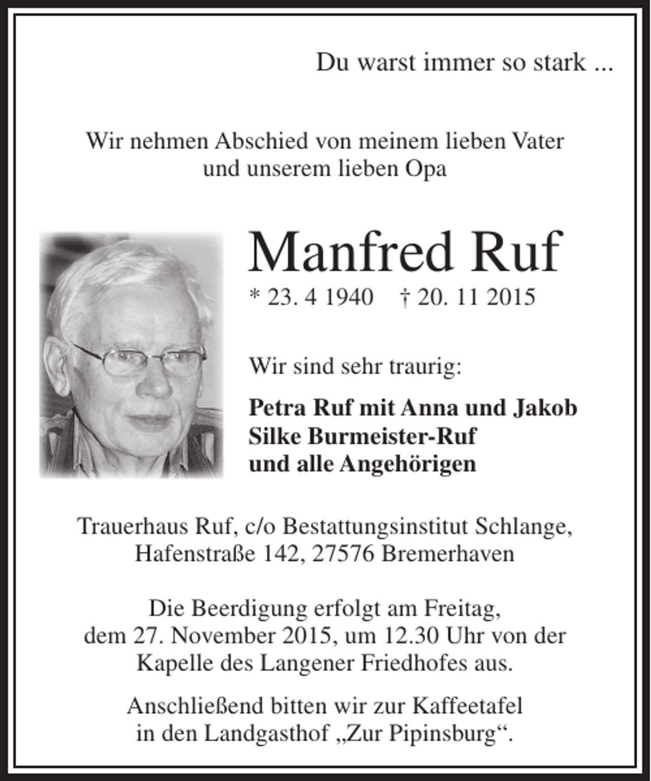 <p>Du warst immer so stark ...<br />Wir nehmen Abschied von meinem lieben Vater<br />und unserem lieben Opa</p><p>Manfred Ruf<br />* 23. 4 1940</p><p>† 20. 11 2015</p><p>Wir sind sehr traurig:<br />Petra Ruf mit Anna und Jakob<br />Silke Burmeister-Ruf<br />und alle Angehörigen<br />Trauerhaus Ruf, c/o Bestattungsinstitut Schlange,<br />Hafenstraße 142, 27576 Bremerhaven<br />Die Beerdigung erfolgt am Freitag,<br />dem 27. November 2015, um 12.30 Uhr von der<br />Kapelle des Langener Friedhofes aus.<br />Anschließend bitten wir zur Kaffeetafel<br />in den Landgasthof „Zur Pipinsburg“.</p>
