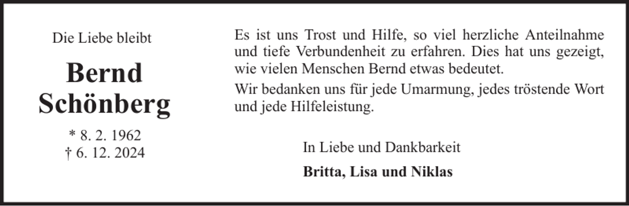 <p>Die Liebe bleibt</p><p>Bernd<br />Schönberg<br />* 8. 2. 1962<br />† 6. 12. 2024</p><p>Es ist uns Trost und Hilfe, so viel herzliche Anteilnahme<br />und tiefe Verbundenheit zu erfahren. Dies hat uns gezeigt,<br />wie vielen Menschen Bernd etwas bedeutet.<br />Wir bedanken uns für jede Umarmung, jedes tröstende Wort<br />und jede Hilfeleistung.<br />In Liebe und Dankbarkeit<br />Britta, Lisa und Niklas</p>