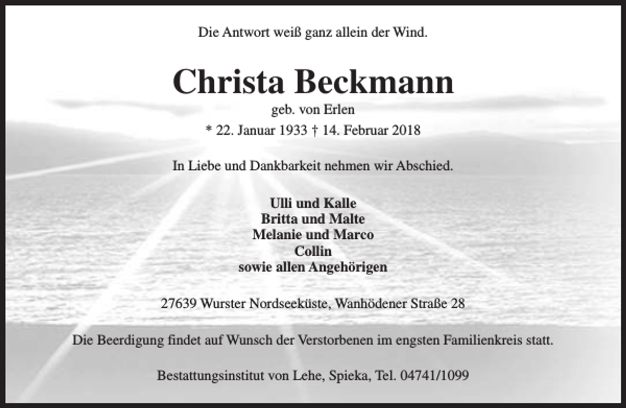 <p>Die Antwort weiß ganz allein der Wind.</p><p>Christa Beckmann<br />geb. von Erlen<br />* 22. Januar 1933 † 14. Februar 2018</p><p>In Liebe und Dankbarkeit nehmen wir Abschied.<br />Ulli und Kalle<br />Britta und Malte<br />Melanie und Marco<br />Collin<br />sowie allen Angehörigen<br />27639 Wurster Nordseeküste, Wanhödener Straße 28<br />Die Beerdigung findet auf Wunsch der Verstorbenen im engsten Familienkreis statt.<br />Bestattungsinstitut von Lehe, Spieka, Tel. 04741/1099</p>