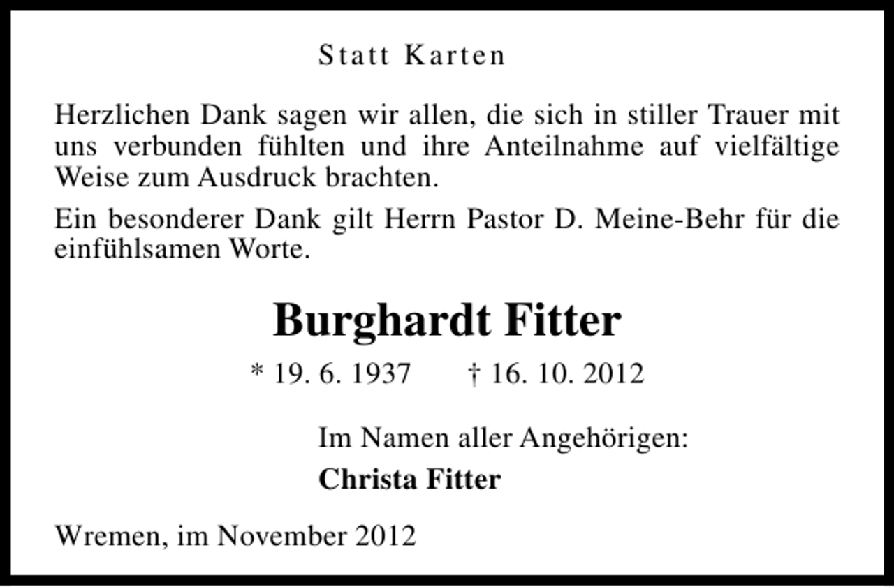 <p>Statt Karten<br />Herzlichen Dank sagen wir allen, die sich in stiller Trauer mit<br />uns verbunden fühlten und ihre Anteilnahme auf vielfältige<br />Weise zum Ausdruck brachten.<br />Ein besonderer Dank gilt Herrn Pastor D. Meine-Behr für die<br />einfühlsamen Worte.</p><p>Burghardt Fitter<br />* 19. 6. 1937</p><p>† 16. 10. 2012</p><p>Im Namen aller Angehörigen:<br />Christa Fitter<br />Wremen, im November 2012</p>