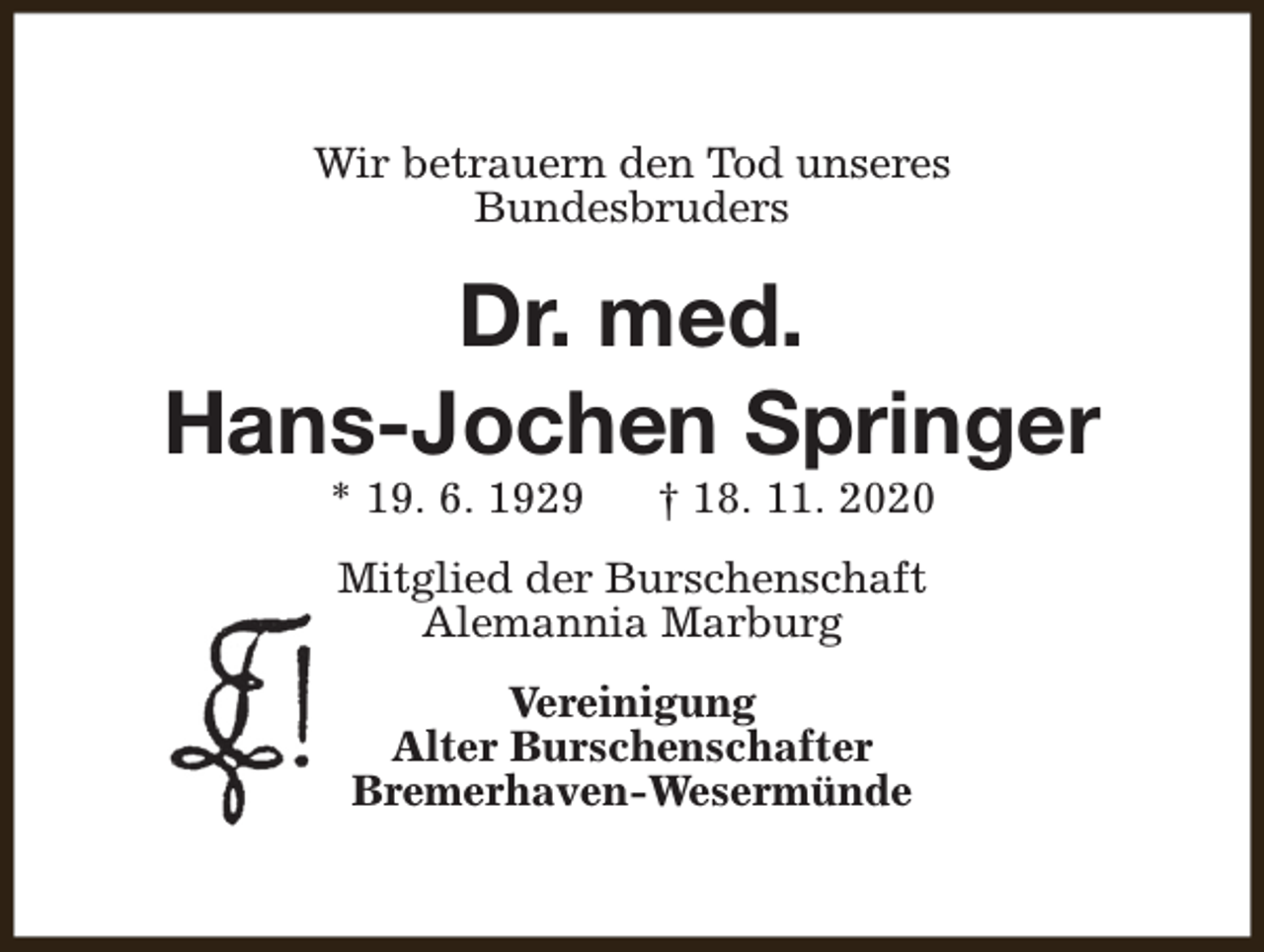 <p>Wir betrauern den Tod unseres<br />Bundesbruders</p><p>Dr. med.<br />Hans-Jochen Springer<br />* 19. 6. 1929</p><p>† 18. 11. 2020</p><p>Mitglied der Burschenschaft<br />Alemannia Marburg<br />Vereinigung<br />Alter Burschenschafter<br />Bremerhaven-Wesermünde</p>