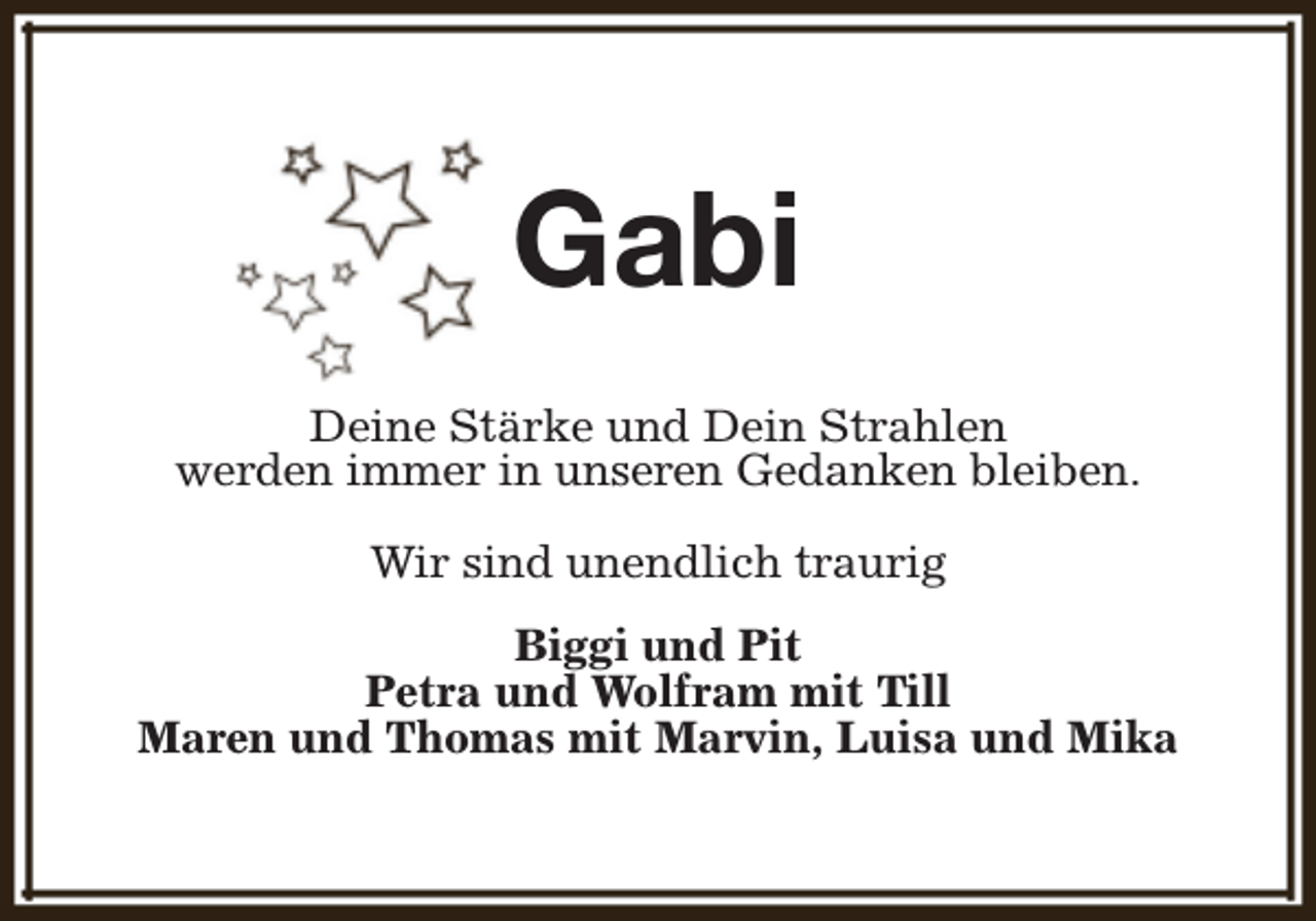 <p>Gabi<br />Deine Stärke und Dein Strahlen<br />werden immer in unseren Gedanken bleiben.<br />Wir sind unendlich traurig<br />Biggi und Pit<br />Petra und Wolfram mit Till<br />Maren und Thomas mit Marvin, Luisa und Mika</p>