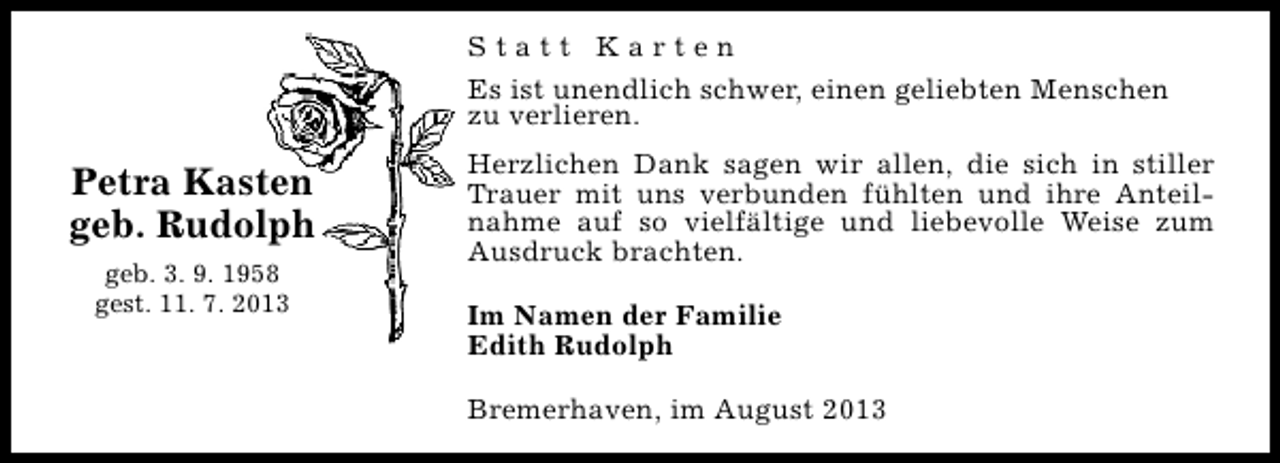 <p>Statt Karten<br />Es ist unendlich schwer, einen geliebten Menschen<br />zu verlieren.</p><p>Petra Kasten<br />geb. Rudolph<br />geb. 3. 9. 1958<br />gest. 11. 7. 2013</p><p>Herzlichen Dank sagen wir allen, die sich in stiller<br />Trauer mit uns verbunden fühlten und ihre Anteilnahme auf so vielfältige und liebevolle Weise zum<br />Ausdruck brachten.<br />Im Namen der Familie<br />Edith Rudolph<br />Bremerhaven, im August 2013</p>