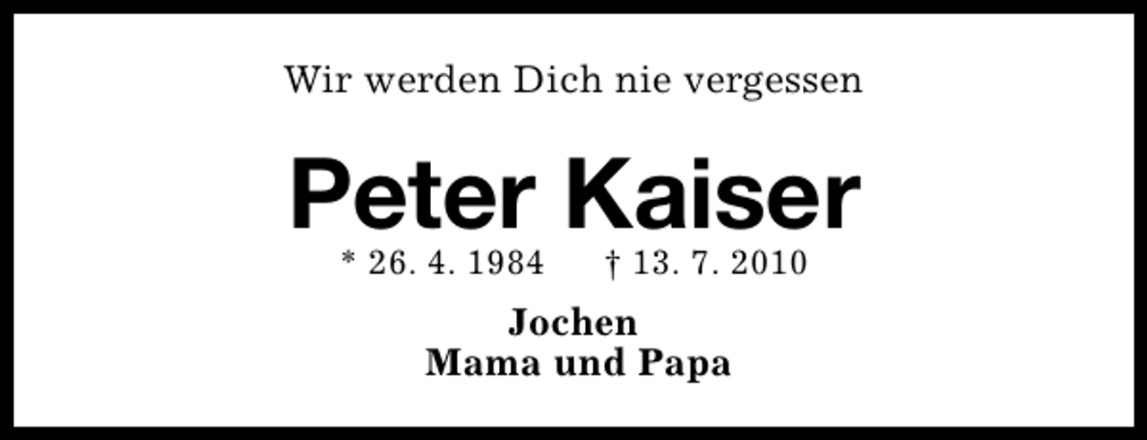 <p>Wir werden Dich nie vergessen</p><p>Peter Kaiser<br />* 26. 4. 1984</p><p>† 13. 7. 2010</p><p>Jochen<br />Mama und Papa</p>