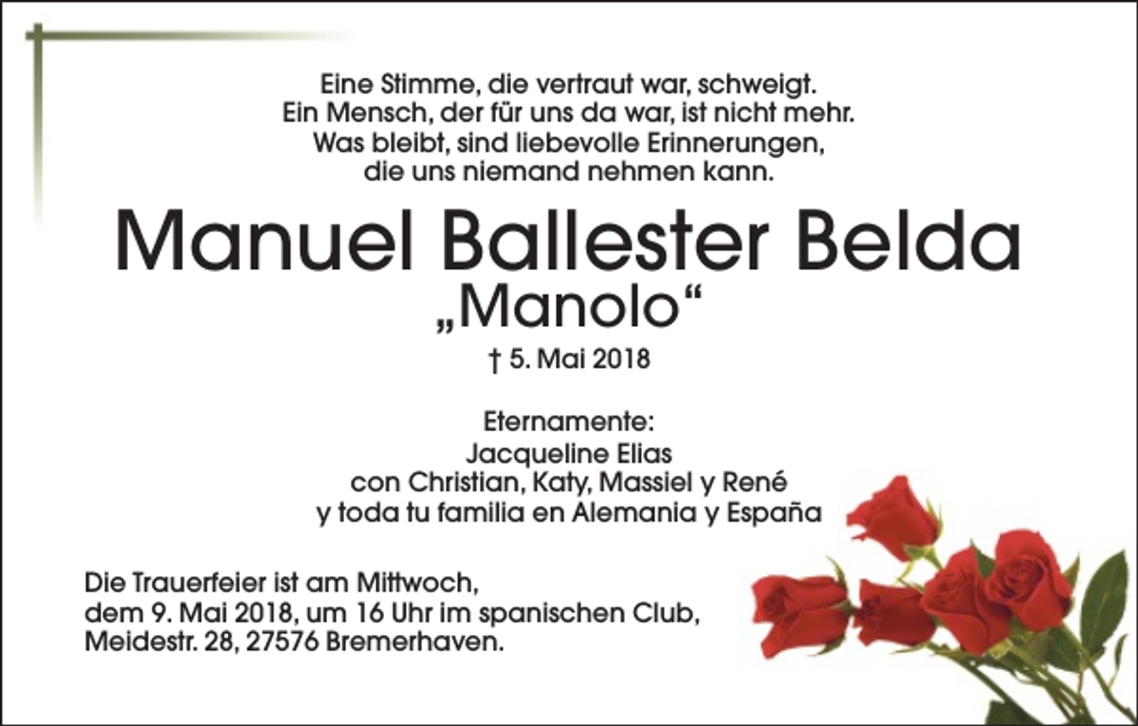 <p>Eine Stimme, die vertraut war, schweigt.<br />Ein Mensch, der für uns da war, ist nicht mehr.<br />Was bleibt, sind liebevolle Erinnerungen,<br />die uns niemand nehmen kann.</p><p>Manuel Ballester Belda<br />„Manolo“<br />† 5. Mai 2018</p><p>Eternamente:<br />Jacqueline Elias<br />con Christian, Katy, Massiel y René<br />y toda tu familia en Alemania y España<br />Die Trauerfeier ist am Mittwoch,<br />dem 9. Mai 2018, um 16 Uhr im spanischen Club,<br />Meidestr. 28, 27576 Bremerhaven.</p>
