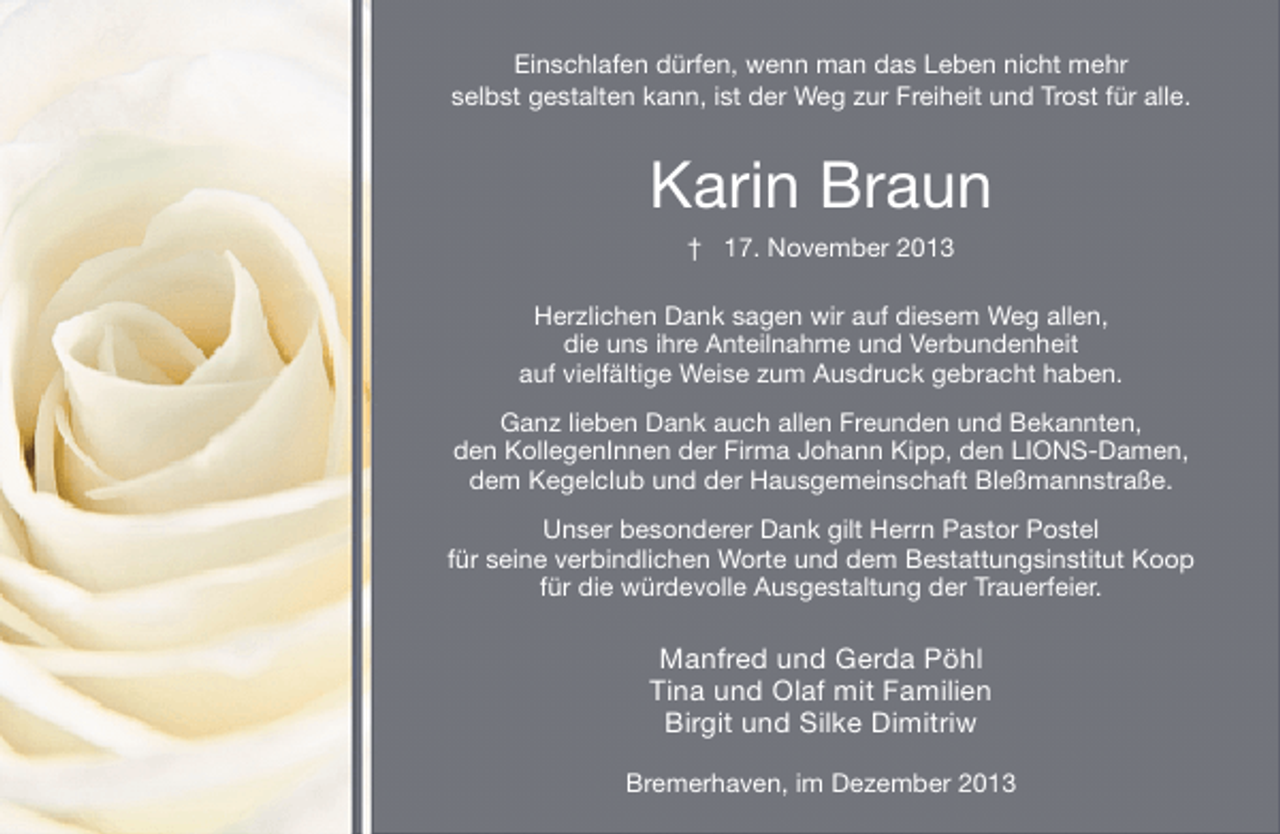 <p>Einschlafen dürfen, wenn man das Leben nicht mehr<br />selbst gestalten kann, ist der Weg zur Freiheit und Trost für alle.</p><p>Karin Braun<br />† 17. November 2013<br />Herzlichen Dank sagen wir auf diesem Weg allen,<br />die uns ihre Anteilnahme und Verbundenheit<br />auf vielfältige Weise zum Ausdruck gebracht haben.<br />Ganz lieben Dank auch allen Freunden und Bekannten,<br />den KollegenInnen der Firma Johann Kipp, den LIONS-Damen,<br />dem Kegelclub und der Hausgemeinschaft Bleßmannstraße.<br />Unser besonderer Dank gilt Herrn Pastor Postel<br />für seine verbindlichen Worte und dem Bestattungsinstitut Koop<br />für die würdevolle Ausgestaltung der Trauerfeier.</p><p>Manfred und Gerda Pöhl<br />Tina und Olaf mit Familien<br />Birgit und Silke Dimitriw<br />Bremerhaven, im Dezember 2013</p>