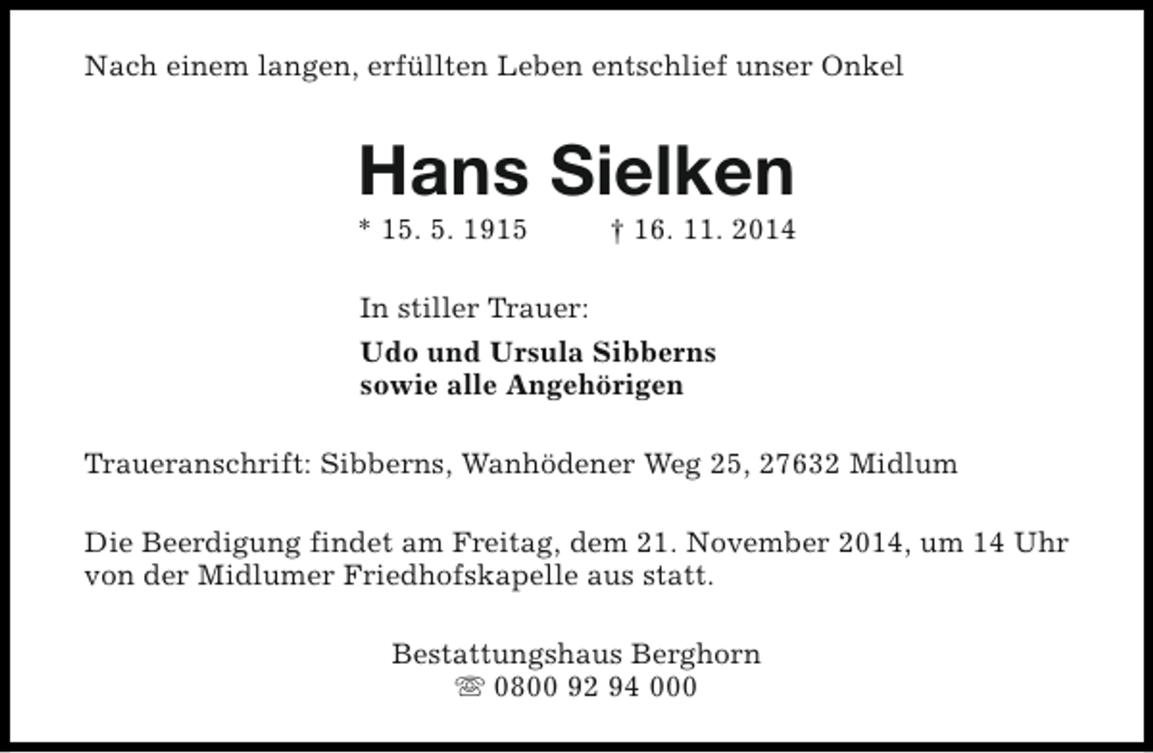 <p>Nach einem langen, erfüllten Leben entschlief unser Onkel</p><p>Hans Sielken</p><p>* 15. 5. 1915</p><p>† 16. 11. 2014</p><p>In stiller Trauer:<br />Udo und Ursula Sibberns<br />sowie alle Angehörigen<br />Traueranschrift: Sibberns, Wanhödener Weg 25, 27632 Midlum<br />Die Beerdigung findet am Freitag, dem 21. November 2014, um 14 Uhr<br />von der Midlumer Friedhofskapelle aus statt.<br />Bestattungshaus Berghorn<br />s 0800 92 94 000</p>