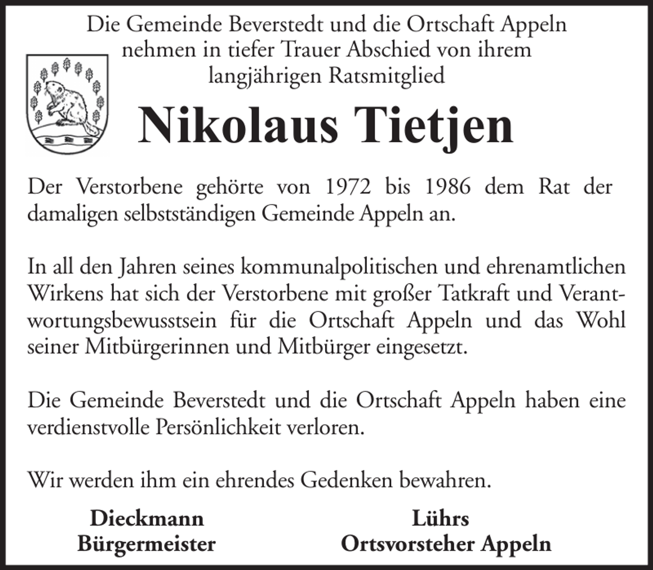 <p>Die Gemeinde Beverstedt und die Ortschaft Appeln<br />nehmen in tiefer Trauer Abschied von ihrem<br />langjährigen Ratsmitglied</p><p>Nikolaus Tietjen<br />Der Verstorbene gehörte von 1972 bis 1986 dem Rat der<br />damaligen selbstständigen Gemeinde Appeln an.<br />In all den Jahren seines kommunalpolitischen und ehrenamtlichen<br />Wirkens hat sich der Verstorbene mit großer Tatkraft und Verantwortungsbewusstsein für die Ortschaft Appeln und das Wohl<br />seiner Mitbürgerinnen und Mitbürger eingesetzt.<br />Die Gemeinde Beverstedt und die Ortschaft Appeln haben eine<br />verdienstvolle Persönlichkeit verloren.<br />Wir werden ihm ein ehrendes Gedenken bewahren.<br />Dieckmann<br />Bürgermeister</p><p>Lührs<br />Ortsvorsteher Appeln</p>