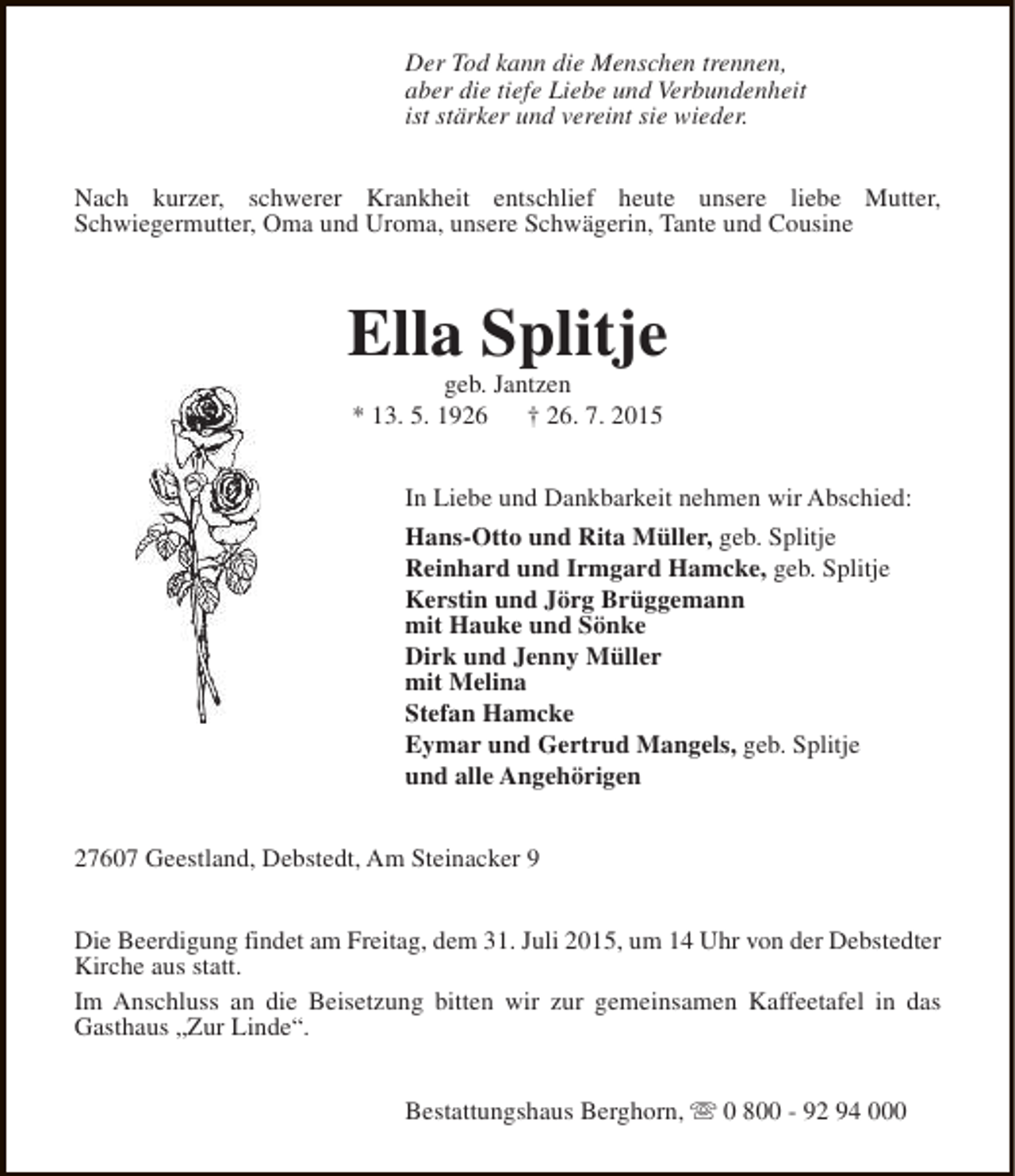 <p>Der Tod kann die Menschen trennen,<br />aber die tiefe Liebe und Verbundenheit<br />ist stärker und vereint sie wieder.<br />Nach kurzer, schwerer Krankheit entschlief heute unsere liebe Mutter,<br />Schwiegermutter, Oma und Uroma, unsere Schwägerin, Tante und Cousine</p><p>Ella Splitje<br />geb. Jantzen<br />* 13. 5. 1926<br />† 26. 7. 2015</p><p>In Liebe und Dankbarkeit nehmen wir Abschied:<br />Hans-Otto und Rita Müller, geb. Splitje<br />Reinhard und Irmgard Hamcke, geb. Splitje<br />Kerstin und Jörg Brüggemann<br />mit Hauke und Sönke<br />Dirk und Jenny Müller<br />mit Melina<br />Stefan Hamcke<br />Eymar und Gertrud Mangels, geb. Splitje<br />und alle Angehörigen<br />27607 Geestland, Debstedt, Am Steinacker 9<br />Die Beerdigung findet am Freitag, dem 31. Juli 2015, um 14 Uhr von der Debstedter<br />Kirche aus statt.<br />Im Anschluss an die Beisetzung bitten wir zur gemeinsamen Kaffeetafel in das<br />Gasthaus „Zur Linde“.<br />Bestattungshaus Berghorn, s 0 800 - 92 94 000</p>