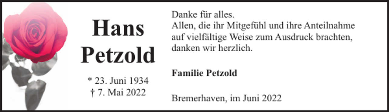 <p>Hans<br />Petzold<br />* 23. Juni 1934<br />† 7. Mai 2022</p><p>Danke für alles.<br />Allen, die ihr Mitgefühl und ihre Anteilnahme<br />auf vielfältige Weise zum Ausdruck brachten,<br />danken wir herzlich.<br />Familie Petzold<br />Bremerhaven, im Juni 2022</p>