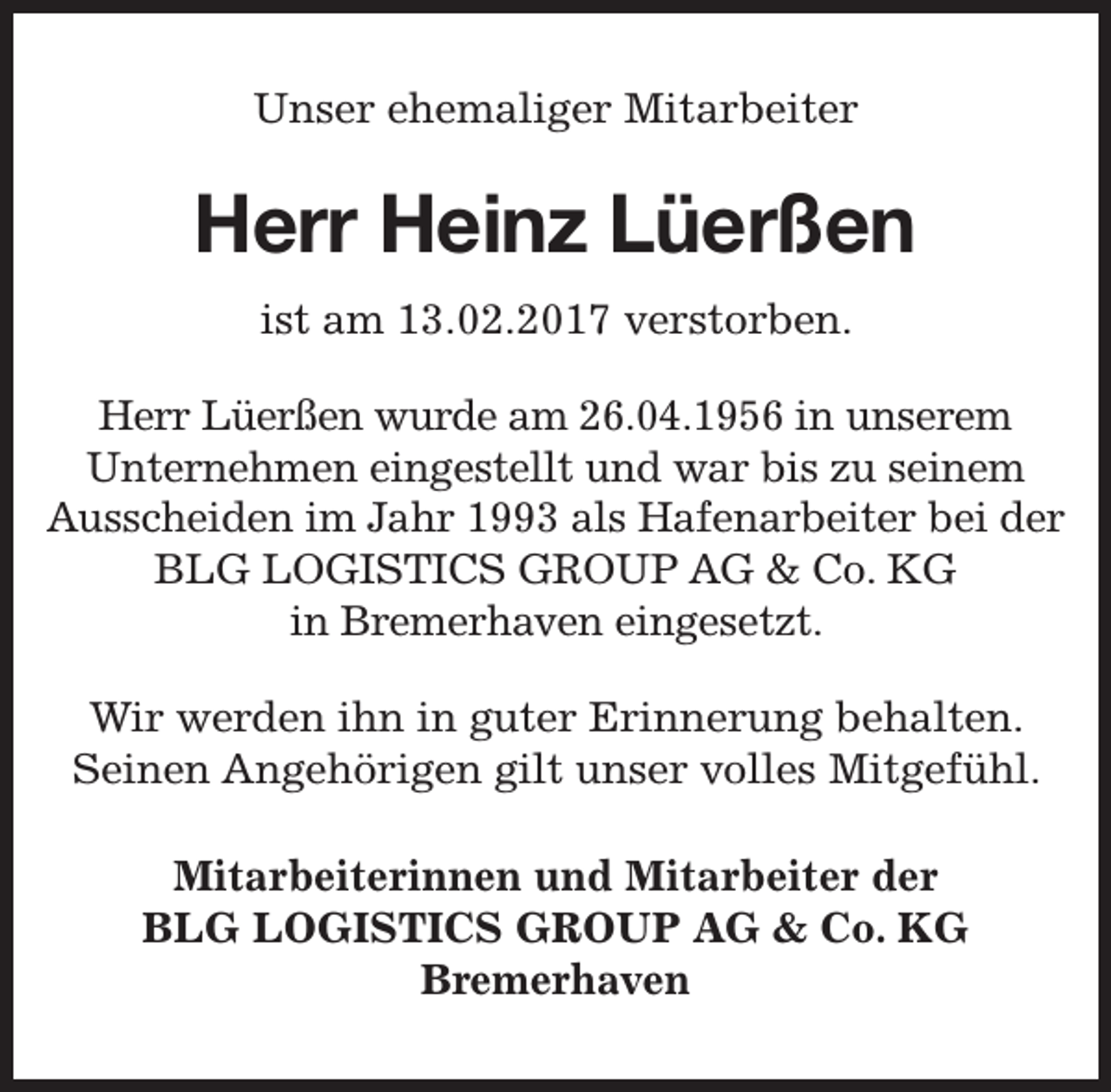 <p>Unser ehemaliger Mitarbeiter</p><p>Herr Heinz Lüerßen<br />ist am 13.02.2017 verstorben.<br />Herr Lüerßen wurde am 26.04.1956 in unserem<br />Unternehmen eingestellt und war bis zu seinem<br />Ausscheiden im Jahr 1993 als Hafenarbeiter bei der<br />BLG LOGISTICS GROUP AG &amp; Co. KG<br />in Bremerhaven eingesetzt.<br />Wir werden ihn in guter Erinnerung behalten.<br />Seinen Angehörigen gilt unser volles Mitgefühl.<br />Mitarbeiterinnen und Mitarbeiter der<br />BLG LOGISTICS GROUP AG &amp; Co. KG<br />Bremerhaven</p>