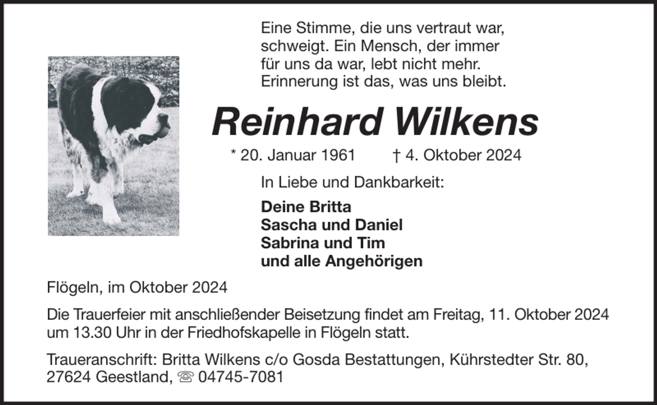 <p>Eine Stimme, die uns vertraut war,<br />schweigt. Ein Mensch, der immer<br />für uns da war, lebt nicht mehr.<br />Erinnerung ist das, was uns bleibt.</p><p>Reinhard Wilkens<br />* 20. Januar 1961</p><p>† 4. Oktober 2024</p><p>In Liebe und Dankbarkeit:<br />Deine Britta<br />Sascha und Daniel<br />Sabrina und Tim<br />und alle Angehörigen<br />Flögeln, im Oktober 2024<br />Die Trauerfeier mit anschließender Beisetzung findet am Freitag, 11. Oktober 2024<br />um 13.30 Uhr in der Friedhofskapelle in Flögeln statt.<br />Traueranschrift: Britta Wilkens c/o Gosda Bestattungen, Kührstedter Str. 80,<br />27624 Geestland,<br />04745-7081</p>