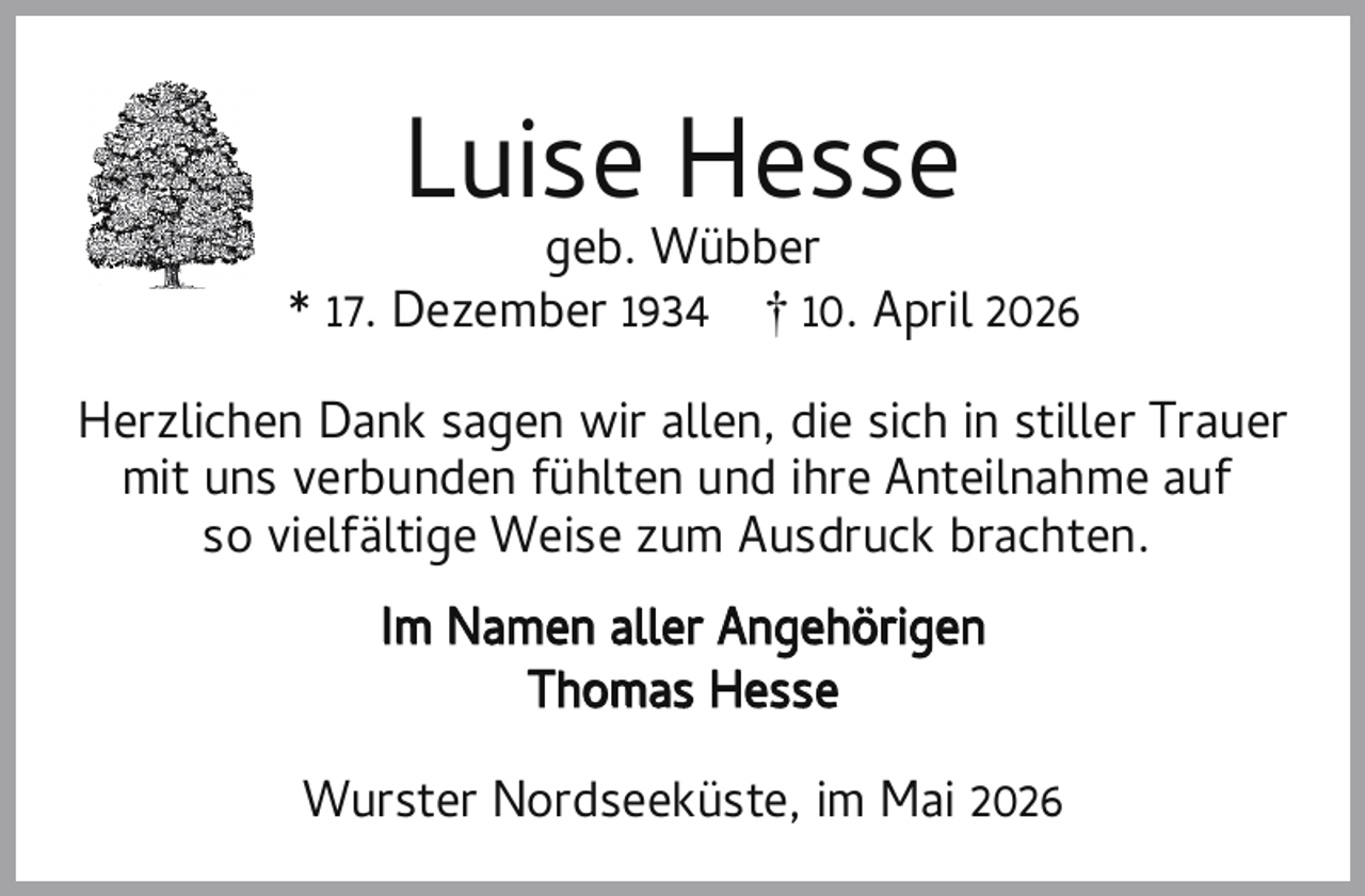 <p>Luise Hesse</p><p>geb. Wübber<br />* 17. Dezember 1934 † 10. April 2026<br />Herzlichen Dank sagen wir allen, die sich in stiller Trauer<br />mit uns verbunden fühlten und ihre Anteilnahme auf<br />so vielfältige Weise zum Ausdruck brachten.<br />Im Namen aller Angehörigen<br />Thomas Hesse<br />Wurster Nordseeküste, im Mai 2026</p>