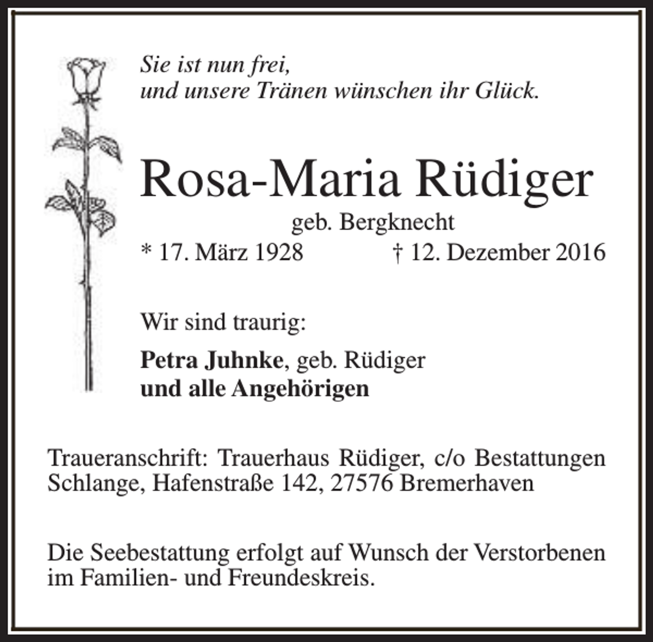 <p>Sie ist nun frei,<br />und unsere Tränen wünschen ihr Glück.</p><p>Rosa-Maria Rüdiger</p><p>geb. Bergknecht<br />* 17. März 1928<br />† 12. Dezember 2016<br />Wir sind traurig:<br />Petra Juhnke, geb. Rüdiger<br />und alle Angehörigen<br />Traueranschrift: Trauerhaus Rüdiger, c/o Bestattungen<br />Schlange, Hafenstraße 142, 27576 Bremerhaven<br />Die Seebestattung erfolgt auf Wunsch der Verstorbenen<br />im Familien- und Freundeskreis.</p>