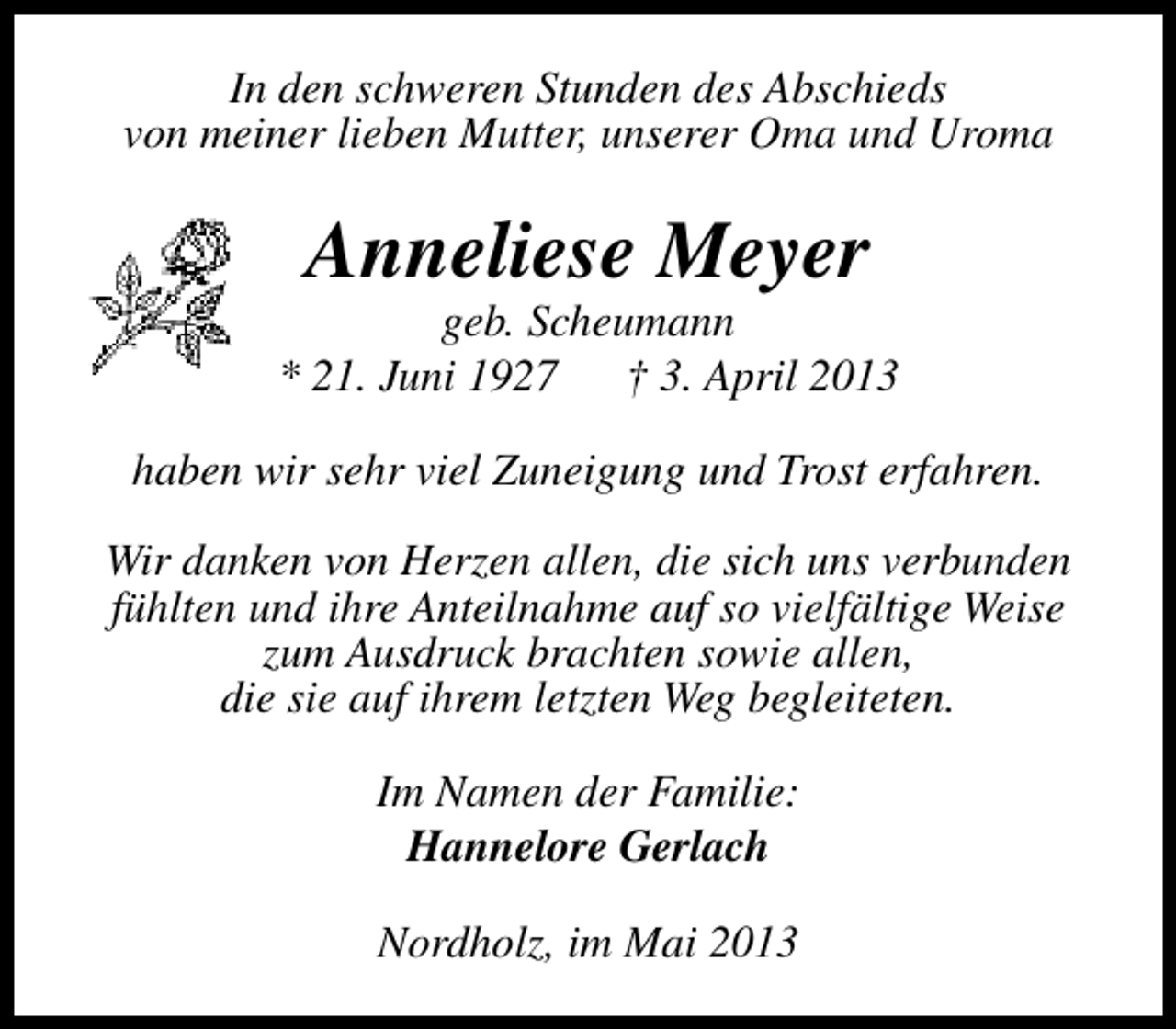 <p>In den schweren Stunden des Abschieds<br />von meiner lieben Mutter, unserer Oma und Uroma</p><p>Anneliese Meyer</p><p>geb. Scheumann<br />* 21. Juni 1927<br />† 3. April 2013<br />haben wir sehr viel Zuneigung und Trost erfahren.<br />Wir danken von Herzen allen, die sich uns verbunden<br />fühlten und ihre Anteilnahme auf so vielfältige Weise<br />zum Ausdruck brachten sowie allen,<br />die sie auf ihrem letzten Weg begleiteten.<br />Im Namen der Familie:<br />Hannelore Gerlach<br />Nordholz, im Mai 2013</p>