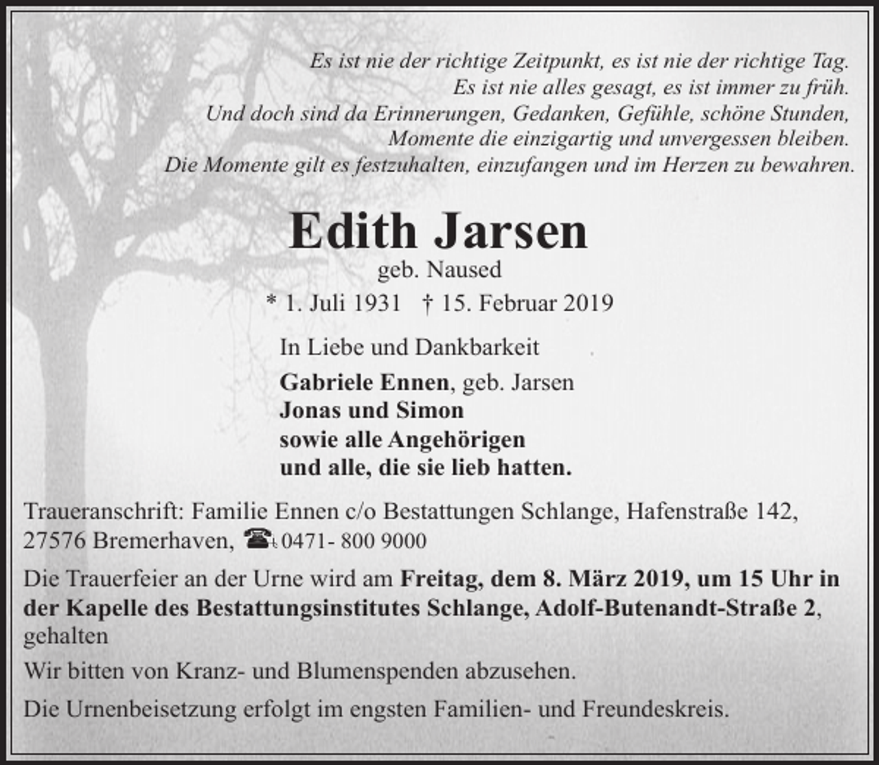 <p>Es ist nie der richtige Zeitpunkt, es ist nie der richtige Tag.<br />Es ist nie alles gesagt, es ist immer zu früh.<br />Und doch sind da Erinnerungen, Gedanken, Gefühle, schöne Stunden,<br />Momente die einzigartig und unvergessen bleiben.<br />Die Momente gilt es festzuhalten, einzufangen und im Herzen zu bewahren.</p>
<p>Edith Jarsen</p>
<p>geb. Naused<br />* 1. Juli 1931 † 15. Februar 2019<br />In Liebe und Dankbarkeit<br />Gabriele Ennen, geb. Jarsen<br />Jonas und Simon<br />sowie alle Angehörigen<br />und alle, die sie lieb hatten.<br />Traueranschrift: Familie Ennen c/o Bestattungen Schlange, Hafenstraße 142,<br />27576 Bremerhaven,<br />0471- 800 9000<br />Die Trauerfeier an der Urne wird am Freitag, dem 8. März 2019, um 15 Uhr in<br />der Kapelle des Bestattungsinstitutes Schlange, Adolf-Butenandt-Straße 2,<br />gehalten<br />Wir bitten von Kranz- und Blumenspenden abzusehen.<br />Die Urnenbeisetzung erfolgt im engsten Familien- und Freundeskreis.</p>
