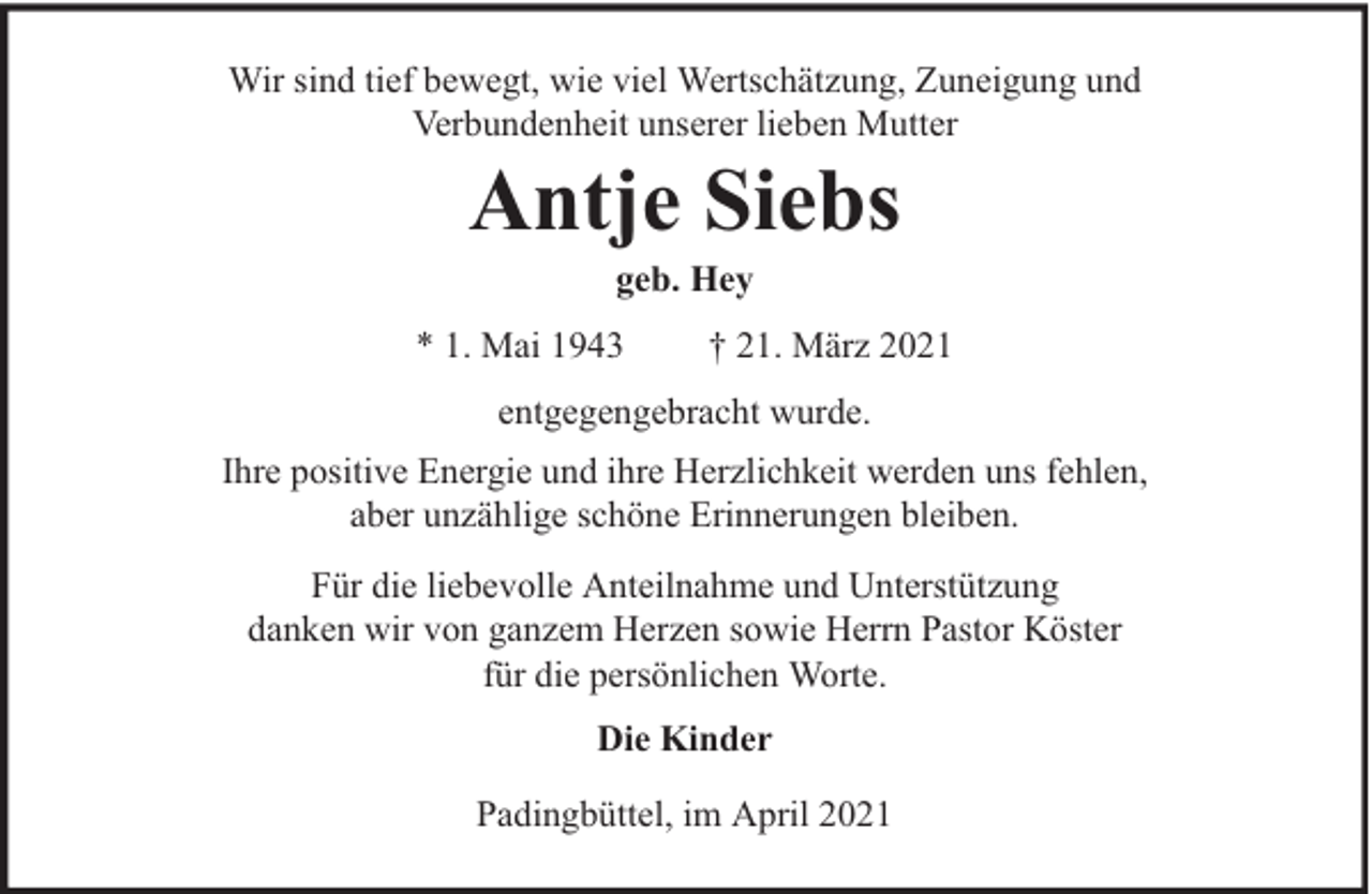 <p>Wir sind tief bewegt, wie viel Wertschätzung, Zuneigung und<br />Verbundenheit unserer lieben Mutter</p><p>Antje Siebs<br />geb. Hey</p><p>* 1. Mai 1943</p><p>† 21. März 2021</p><p>entgegengebracht wurde.<br />Ihre positive Energie und ihre Herzlichkeit werden uns fehlen,<br />aber unzählige schöne Erinnerungen bleiben.<br />Für die liebevolle Anteilnahme und Unterstützung<br />danken wir von ganzem Herzen sowie Herrn Pastor Köster<br />für die persönlichen Worte.<br />Die Kinder<br />Padingbüttel, im April 2021</p>