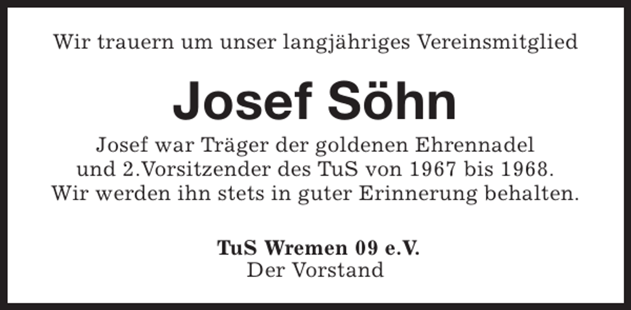 <p>Wir trauern um unser langjähriges Vereinsmitglied</p><p>Josef Söhn</p><p>Josef war Träger der goldenen Ehrennadel<br />und 2.Vorsitzender des TuS von 1967 bis 1968.<br />Wir werden ihn stets in guter Erinnerung behalten.<br />TuS Wremen 09 e.V.<br />Der Vorstand</p>