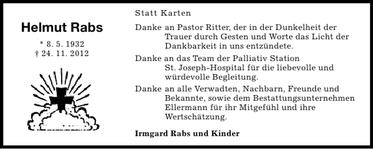 <p>Statt Karten</p><p>Helmut Rabs<br />* 8. 5. 1932<br />† 24. 11. 2012</p><p>Danke an Pastor Ritter, der in der Dunkelheit der<br />Trauer durch Gesten und Worte das Licht der<br />Dankbarkeit in uns entzündete.<br />Danke an das Team der Palliativ Station<br />St. Joseph-Hospital für die liebevolle und<br />würdevolle Begleitung.<br />Danke an alle Verwadten, Nachbarn, Freunde und<br />Bekannte, sowie dem Bestattungsunternehmen<br />Ellermann für ihr Mitgefühl und ihre<br />Wertschätzung.<br />Irmgard Rabs und Kinder</p>