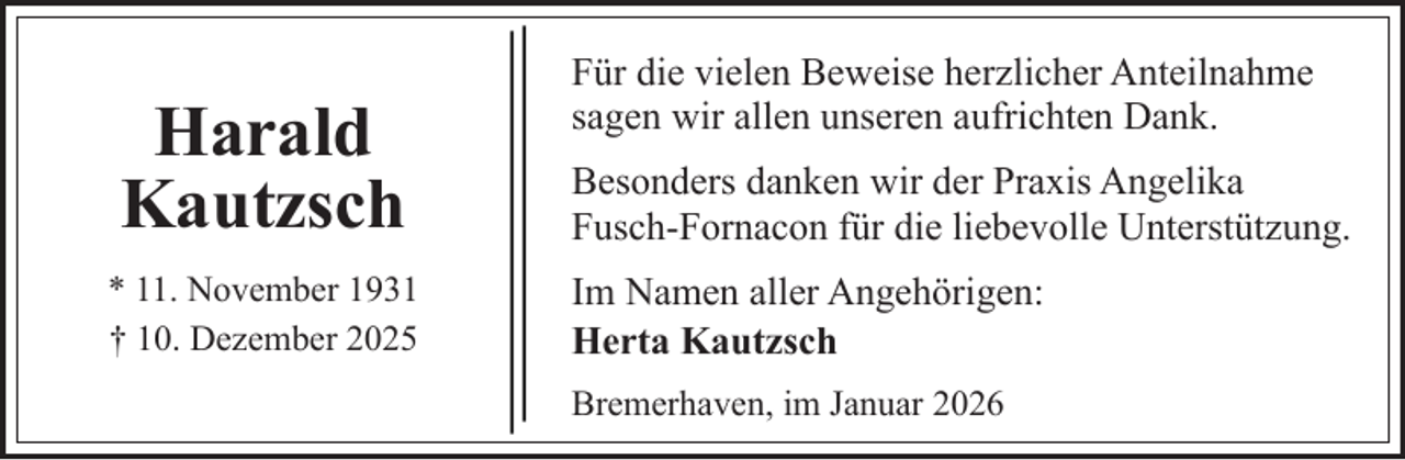 <p>Harald<br />Kautzsch<br />* 11. November 1931<br />† 10. Dezember 2025</p><p>Für die vielen Beweise herzlicher Anteilnahme<br />sagen wir allen unseren aufrichten Dank.<br />Besonders danken wir der Praxis Angelika<br />Fusch-Fornacon für die liebevolle Unterstützung.<br />Im Namen aller Angehörigen:<br />Herta Kautzsch<br />Bremerhaven, im Januar 2026</p>