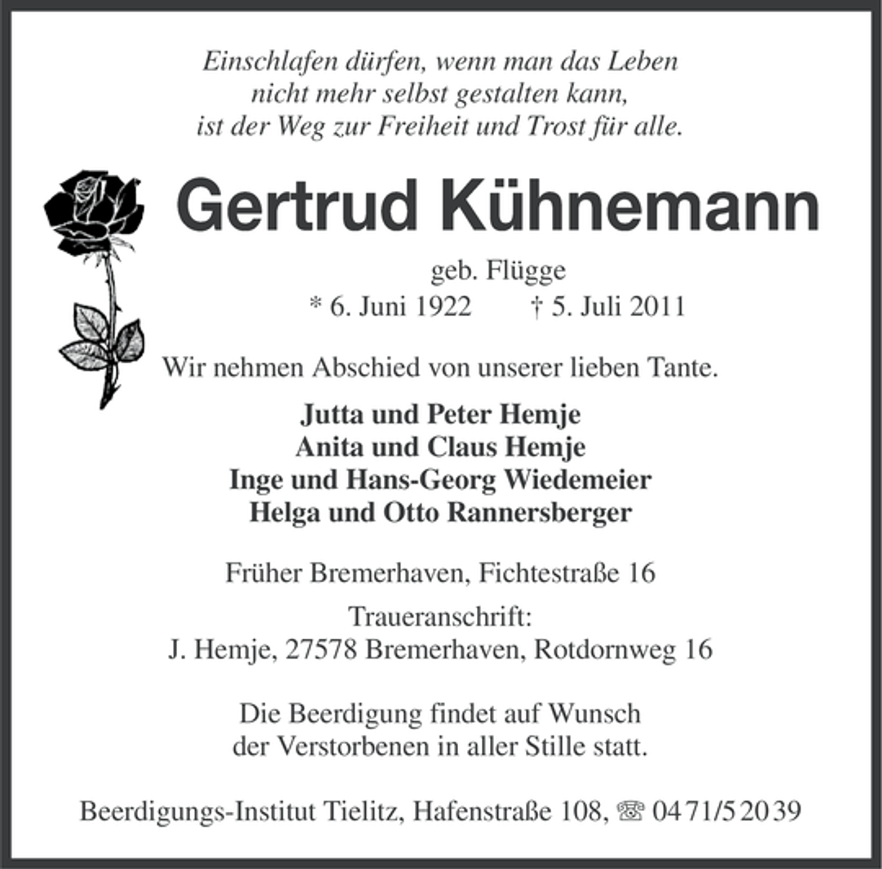<p>Einschlafen dürfen, wenn man das Leben<br />nicht mehr selbst gestalten kann,<br />ist der Weg zur Freiheit und Trost für alle.</p><p>Gertrud Kühnemann<br />geb. Flügge<br />* 6. Juni 1922<br />† 5. Juli 2011<br />Wir nehmen Abschied von unserer lieben Tante.<br />Jutta und Peter Hemje<br />Anita und Claus Hemje<br />Inge und Hans-Georg Wiedemeier<br />Helga und Otto Rannersberger<br />Früher Bremerhaven, Fichtestraße 16<br />Traueranschrift:<br />J. Hemje, 27578 Bremerhaven, Rotdornweg 16<br />Die Beerdigung findet auf Wunsch<br />der Verstorbenen in aller Stille statt.<br />Beerdigungs-Institut Tielitz, Hafenstraße 108, 04 71/5 20 39</p>
