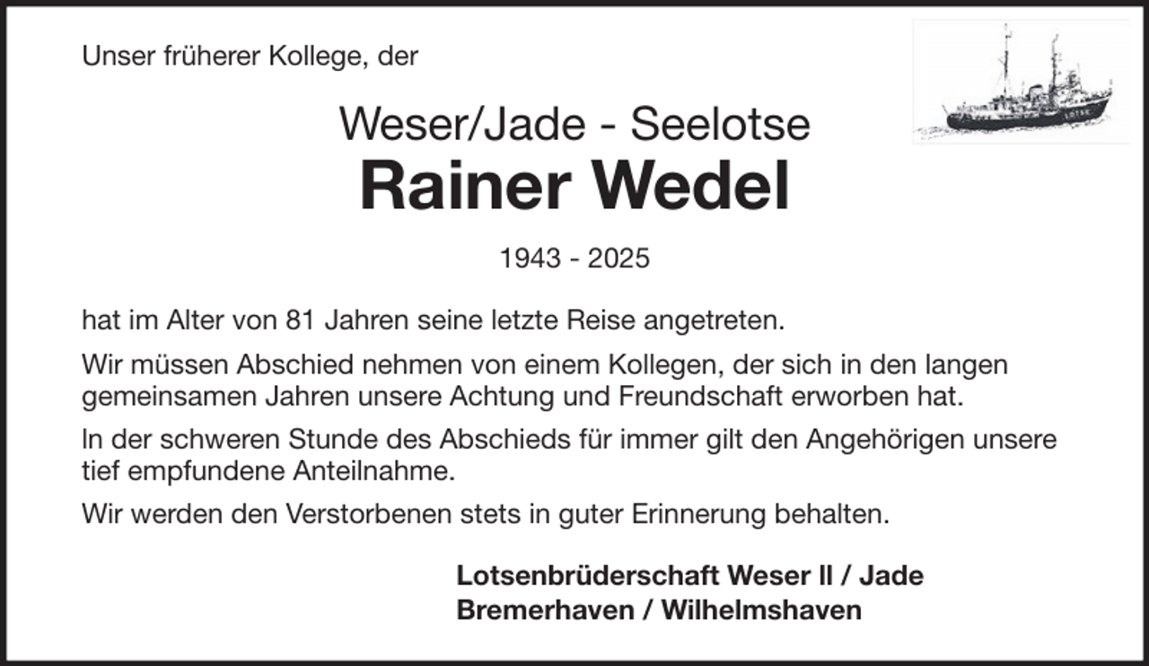 <p>Unser früherer Kollege, der</p><p>Weser/Jade - Seelotse</p><p>Rainer Wedel<br />1943 - 2025</p><p>hat im Alter von 81 Jahren seine letzte Reise angetreten.<br />Wir müssen Abschied nehmen von einem Kollegen, der sich in den langen<br />gemeinsamen Jahren unsere Achtung und Freundschaft erworben hat.<br />ln der schweren Stunde des Abschieds für immer gilt den Angehörigen unsere<br />tief empfundene Anteilnahme.<br />Wir werden den Verstorbenen stets in guter Erinnerung behalten.<br />Lotsenbrüderschaft Weser ll / Jade<br />Bremerhaven / Wilhelmshaven</p>