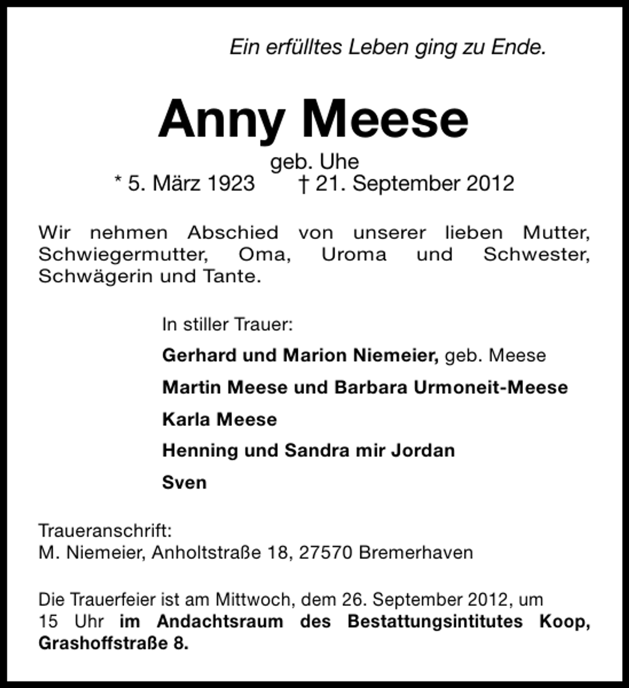 <p>Ein erfülltes Leben ging zu Ende.</p><p>Anny Meese<br />* 5. März 1923</p><p>geb. Uhe<br />† 21. September 2012</p><p>Wir nehmen Abschied von unserer lieben Mutter,<br />Schwiegermutter,<br />Oma,<br />Uroma<br />und<br />Schwester,<br />Schwägerin und Tante.<br />In stiller Trauer:<br />Gerhard und Marion Niemeier, geb. Meese<br />Martin Meese und Barbara Urmoneit-Meese<br />Karla Meese<br />Henning und Sandra mir Jordan<br />Sven<br />Traueranschrift:<br />M. Niemeier, Anholtstraße 18, 27570 Bremerhaven<br />Die Trauerfeier ist am Mittwoch, dem 26. September 2012, um<br />15 Uhr im Andachtsraum des Bestattungsintitutes Koop,<br />Grashoffstraße 8.</p>