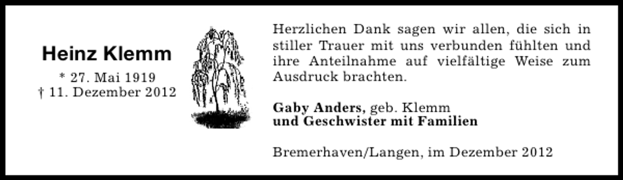 <p>Heinz Klemm<br />* 27. Mai 1919<br />† 11. Dezember 2012</p><p>Herzlichen Dank sagen wir allen, die sich in<br />stiller Trauer mit uns verbunden fühlten und<br />ihre Anteilnahme auf vielfältige Weise zum<br />Ausdruck brachten.<br />Gaby Anders, geb. Klemm<br />und Geschwister mit Familien<br />Bremerhaven/Langen, im Dezember 2012</p>