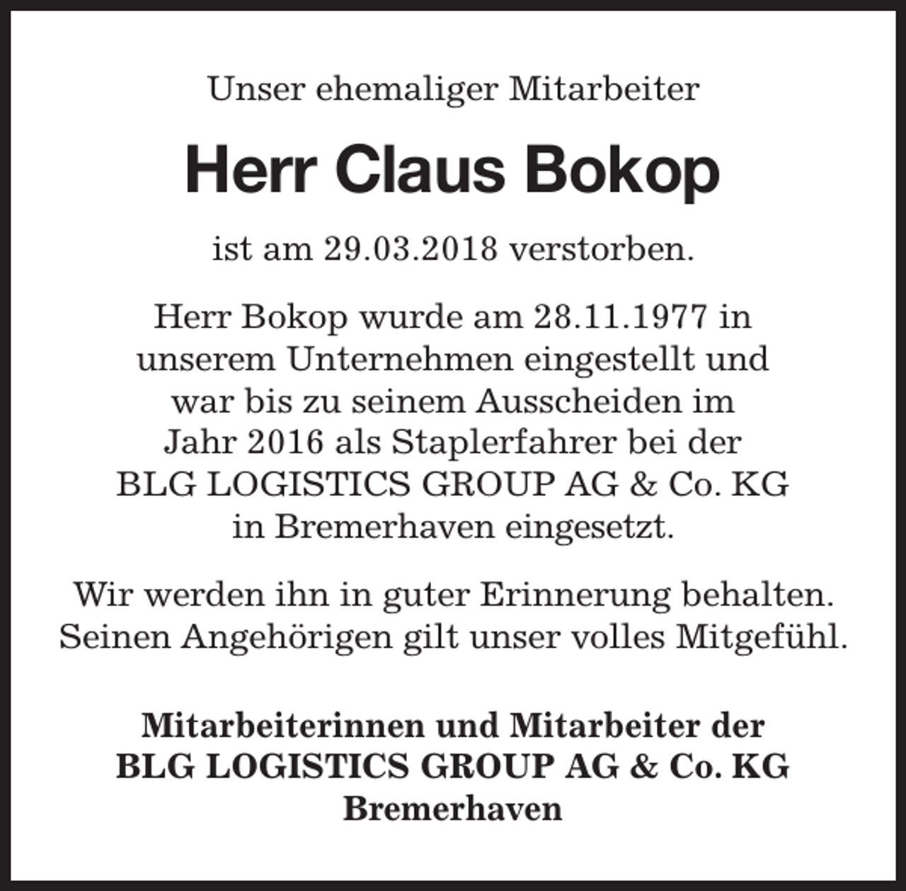 <p>Unser ehemaliger Mitarbeiter</p><p>Herr Claus Bokop<br />ist am 29.03.2018 verstorben.<br />Herr Bokop wurde am 28.11.1977 in<br />unserem Unternehmen eingestellt und<br />war bis zu seinem Ausscheiden im<br />Jahr 2016 als Staplerfahrer bei der<br />BLG LOGISTICS GROUP AG &amp; Co. KG<br />in Bremerhaven eingesetzt.<br />Wir werden ihn in guter Erinnerung behalten.<br />Seinen Angehörigen gilt unser volles Mitgefühl.<br />Mitarbeiterinnen und Mitarbeiter der<br />BLG LOGISTICS GROUP AG &amp; Co. KG<br />Bremerhaven</p>