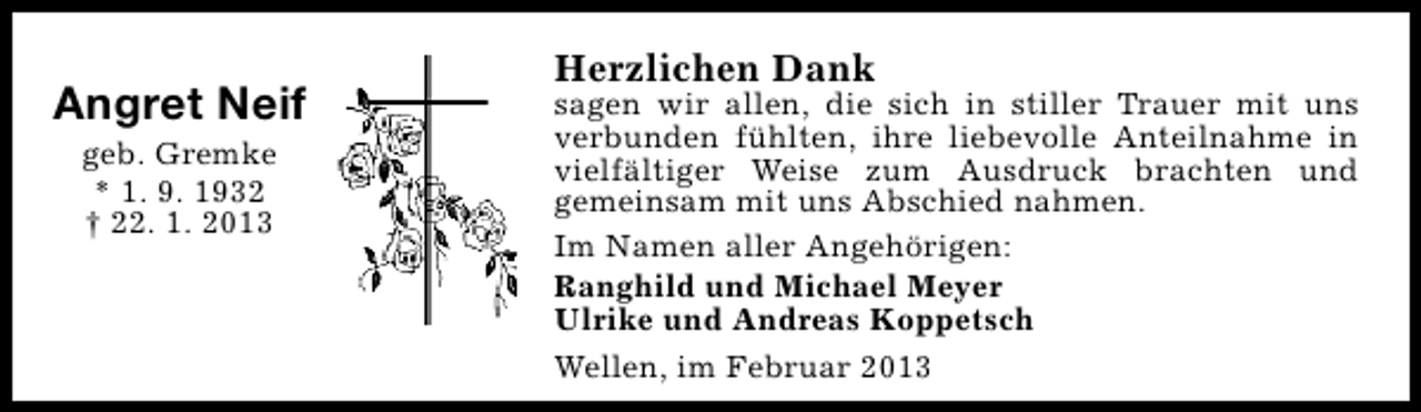 <p>Angret Neif<br />geb. Gremke<br />* 1. 9. 1932<br />† 22. 1. 2013</p><p>Herzlichen Dank</p><p>sagen wir allen, die sich in stiller Trauer mit uns<br />verbunden fühlten, ihre liebevolle Anteilnahme in<br />vielfältiger Weise zum Ausdruck brachten und<br />gemeinsam mit uns Abschied nahmen.<br />Im Namen aller Angehörigen:<br />Ranghild und Michael Meyer<br />Ulrike und Andreas Koppetsch<br />Wellen, im Februar 2013</p>