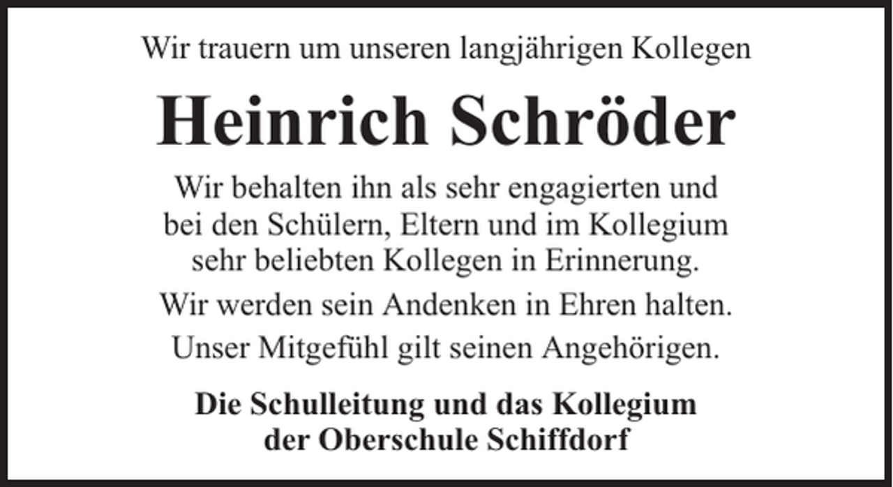 <p>Wir trauern um unseren langjährigen Kollegen</p><p>Heinrich Schröder<br />Wir behalten ihn als sehr engagierten und<br />bei den Schülern, Eltern und im Kollegium<br />sehr beliebten Kollegen in Erinnerung.<br />Wir werden sein Andenken in Ehren halten.<br />Unser Mitgefühl gilt seinen Angehörigen.<br />Die Schulleitung und das Kollegium<br />der Oberschule Schiffdorf</p>