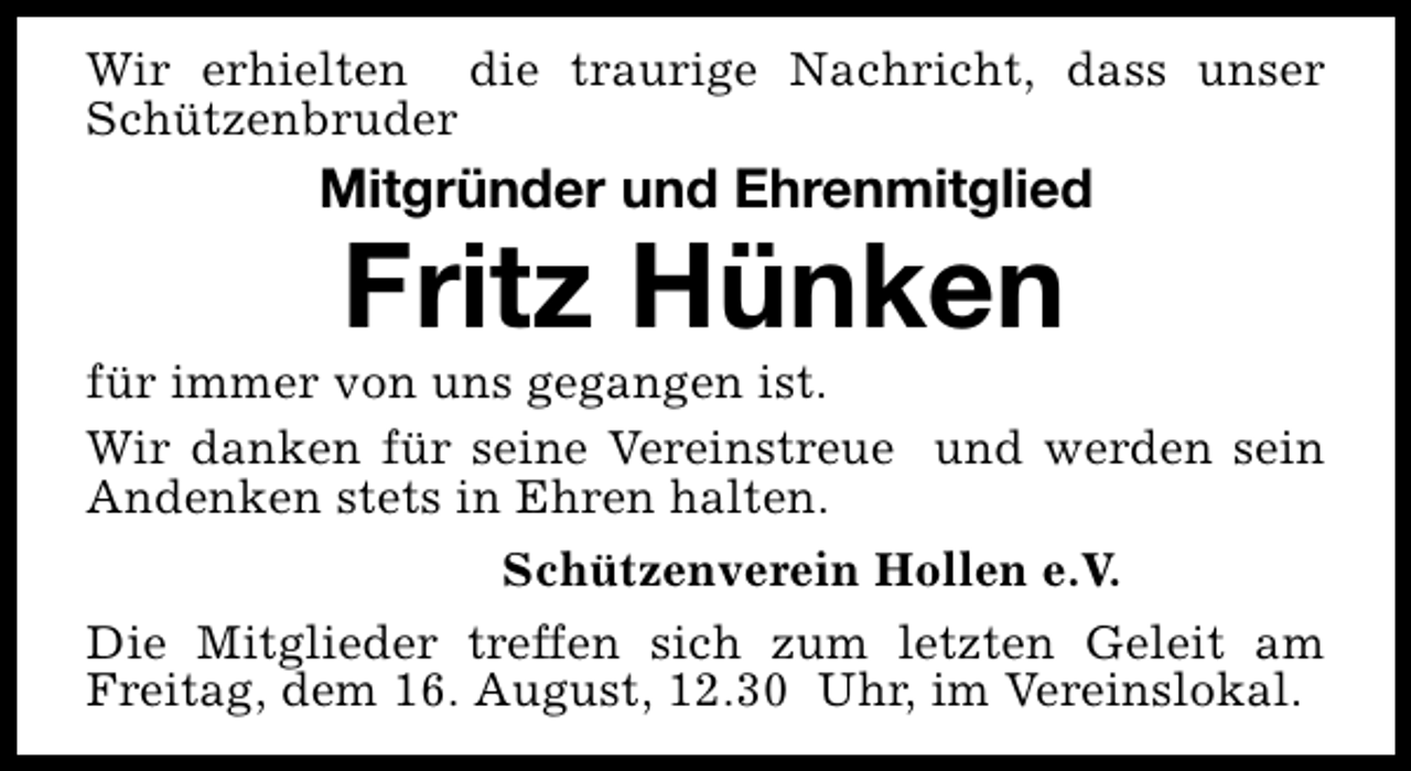 <p>Wir erhielten die traurige Nachricht, dass unser<br />Schützenbruder</p><p>Mitgründer und Ehrenmitglied</p><p>Fritz Hünken</p><p>für immer von uns gegangen ist.<br />Wir danken für seine Vereinstreue und werden sein<br />Andenken stets in Ehren halten.<br />Schützenverein Hollen e.V.<br />Die Mitglieder treffen sich zum letzten Geleit am<br />Freitag, dem 16. August, 12.30 Uhr, im Vereinslokal.</p>