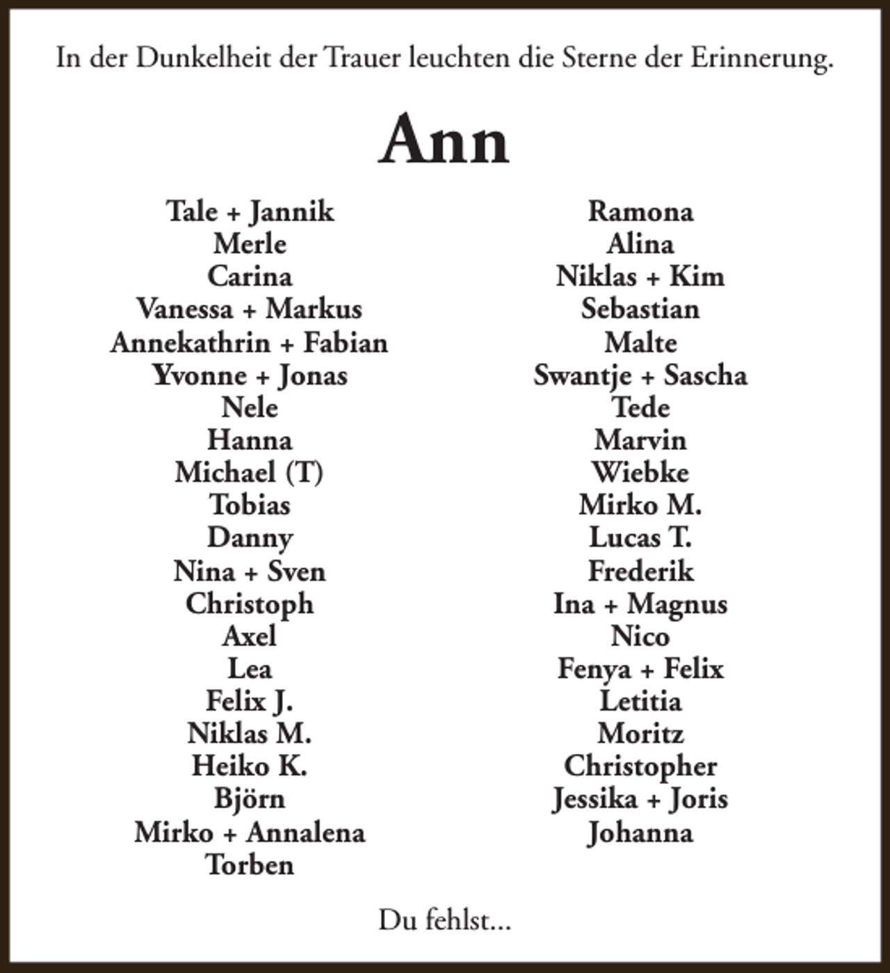 <p>In der Dunkelheit der Trauer leuchten die Sterne der Erinnerung.</p><p>Ann<br />Tale + Jannik<br />Merle<br />Carina<br />Vanessa + Markus<br />Annekathrin + Fabian<br />Yvonne + Jonas<br />Nele<br />Hanna<br />Michael (T)<br />Tobias<br />Danny<br />Nina + Sven<br />Christoph<br />Axel<br />Lea<br />Felix J.<br />Niklas M.<br />Heiko K.<br />Björn<br />Mirko + Annalena<br />Torben<br />Du fehlst...</p><p>Ramona<br />Alina<br />Niklas + Kim<br />Sebastian<br />Malte<br />Swantje + Sascha<br />Tede<br />Marvin<br />Wiebke<br />Mirko M.<br />Lucas T.<br />Frederik<br />Ina + Magnus<br />Nico<br />Fenya + Felix<br />Letitia<br />Moritz<br />Christopher<br />Jessika + Joris<br />Johanna</p>