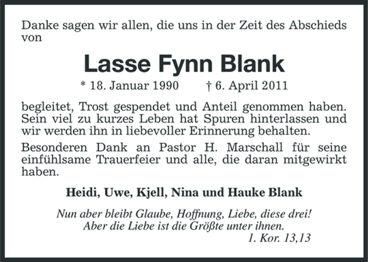 <p>Danke sagen wir allen, die uns in der Zeit des Abschieds von</p><p>Lasse Fynn Blank<br />* 18. Januar 1990 † 6. April 2011 begleitet, Trost gespendet und Anteil genommen haben. Sein viel zu kurzes Leben hat Spuren hinterlassen und wir werden ihn in liebevoller Erinnerung behalten. Besonderen Dank an Pastor H. Marschall für seine einfühlsame Trauerfeier und alle, die daran mitgewirkt haben. Heidi, Uwe, Kjell, Nina und Hauke Blank Nun aber bleibt Glaube, Hoffnung, Liebe, diese drei! Aber die Liebe ist die Größte unter ihnen. 1. Kor. 13,13</p>