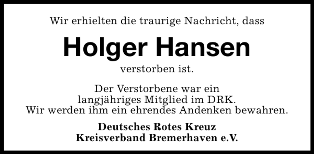 <p>Wir erhielten die traurige Nachricht, dass</p><p>Holger Hansen<br />verstorben ist.</p><p>Der Verstorbene war ein<br />langjähriges Mitglied im DRK.<br />Wir werden ihm ein ehrendes Andenken bewahren.<br />Deutsches Rotes Kreuz<br />Kreisverband Bremerhaven e.V.</p>