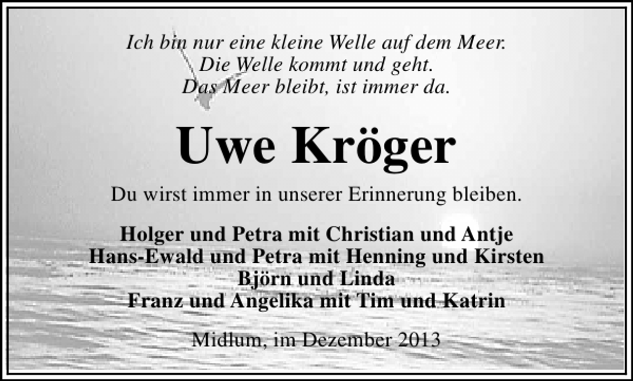 <p>Ich bin nur eine kleine Welle auf dem Meer.<br />Die Welle kommt und geht.<br />Das Meer bleibt, ist immer da.</p>
<p>Uwe Kröger</p>
<p>Du wirst immer in unserer Erinnerung bleiben.<br />Holger und Petra mit Christian und Antje<br />Hans-Ewald und Petra mit Henning und Kirsten<br />Björn und Linda<br />Franz und Angelika mit Tim und Katrin<br />Midlum, im Dezember 2013</p>